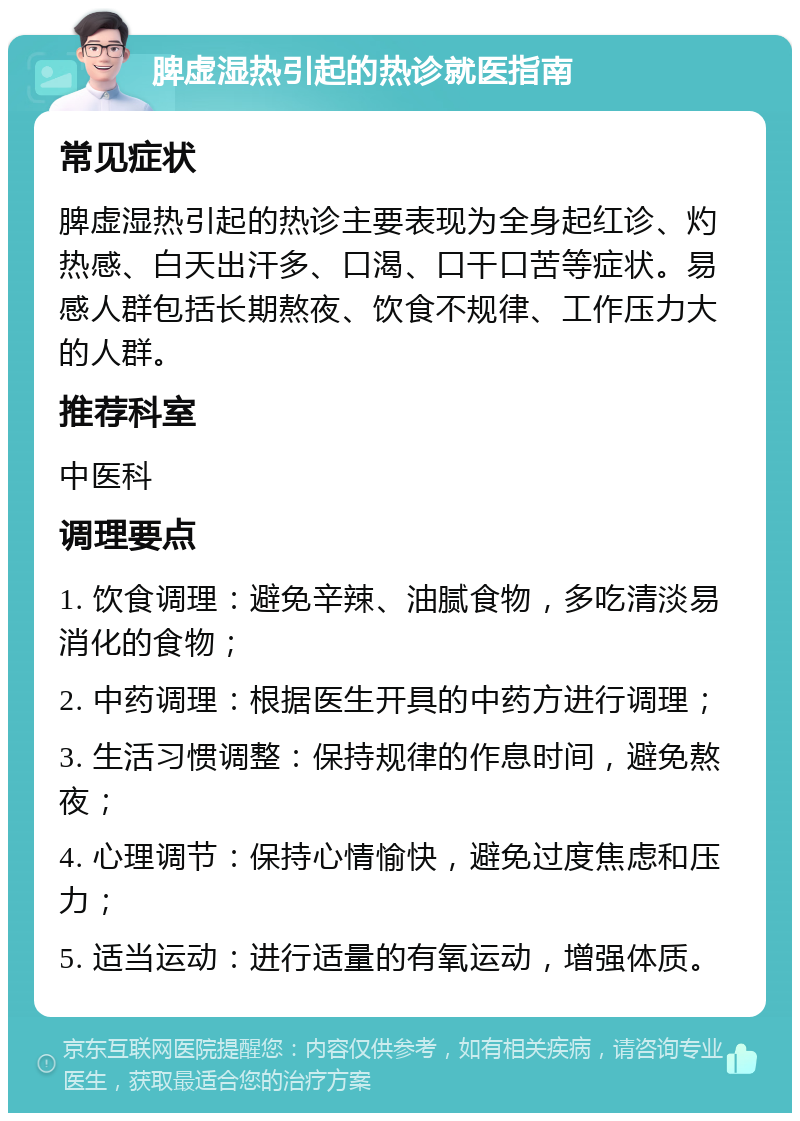 脾虚湿热引起的热诊就医指南 常见症状 脾虚湿热引起的热诊主要表现为全身起红诊、灼热感、白天出汗多、口渴、口干口苦等症状。易感人群包括长期熬夜、饮食不规律、工作压力大的人群。 推荐科室 中医科 调理要点 1. 饮食调理：避免辛辣、油腻食物，多吃清淡易消化的食物； 2. 中药调理：根据医生开具的中药方进行调理； 3. 生活习惯调整：保持规律的作息时间，避免熬夜； 4. 心理调节：保持心情愉快，避免过度焦虑和压力； 5. 适当运动：进行适量的有氧运动，增强体质。