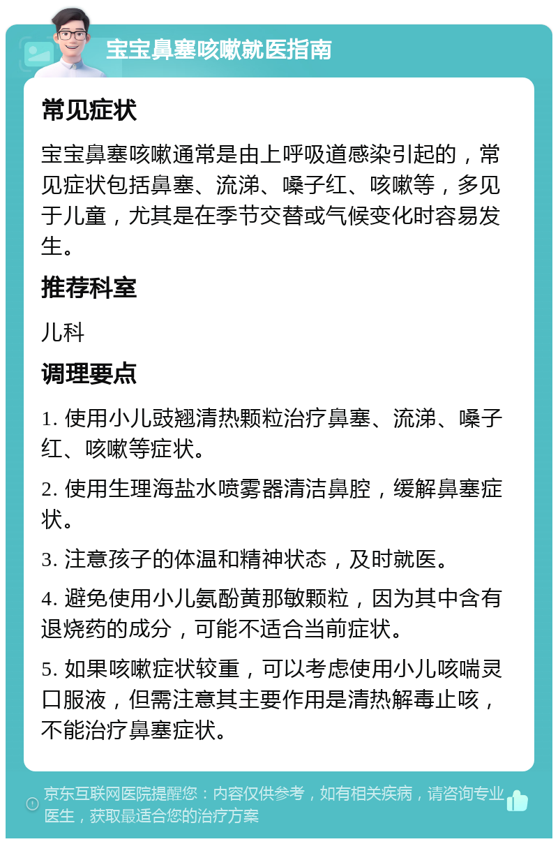 宝宝鼻塞咳嗽就医指南 常见症状 宝宝鼻塞咳嗽通常是由上呼吸道感染引起的，常见症状包括鼻塞、流涕、嗓子红、咳嗽等，多见于儿童，尤其是在季节交替或气候变化时容易发生。 推荐科室 儿科 调理要点 1. 使用小儿豉翘清热颗粒治疗鼻塞、流涕、嗓子红、咳嗽等症状。 2. 使用生理海盐水喷雾器清洁鼻腔，缓解鼻塞症状。 3. 注意孩子的体温和精神状态，及时就医。 4. 避免使用小儿氨酚黄那敏颗粒，因为其中含有退烧药的成分，可能不适合当前症状。 5. 如果咳嗽症状较重，可以考虑使用小儿咳喘灵口服液，但需注意其主要作用是清热解毒止咳，不能治疗鼻塞症状。