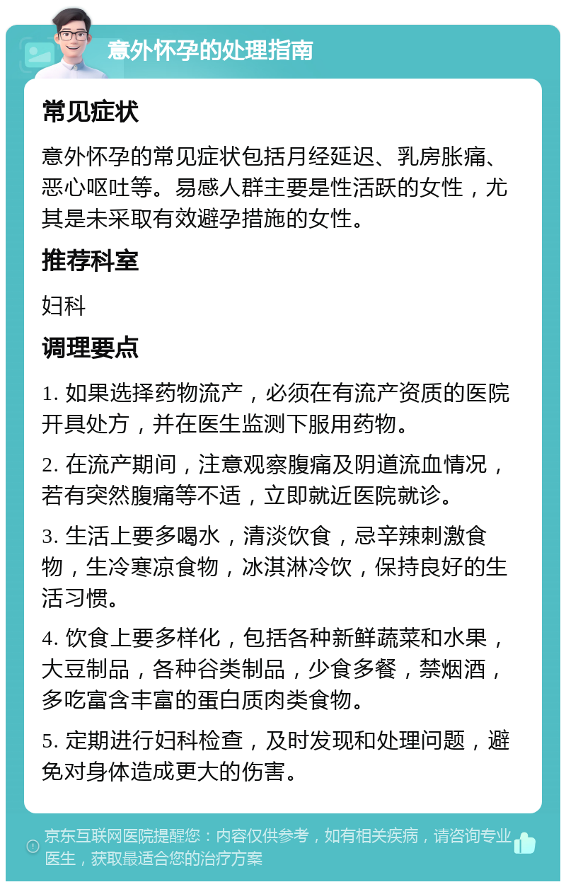 意外怀孕的处理指南 常见症状 意外怀孕的常见症状包括月经延迟、乳房胀痛、恶心呕吐等。易感人群主要是性活跃的女性，尤其是未采取有效避孕措施的女性。 推荐科室 妇科 调理要点 1. 如果选择药物流产，必须在有流产资质的医院开具处方，并在医生监测下服用药物。 2. 在流产期间，注意观察腹痛及阴道流血情况，若有突然腹痛等不适，立即就近医院就诊。 3. 生活上要多喝水，清淡饮食，忌辛辣刺激食物，生冷寒凉食物，冰淇淋冷饮，保持良好的生活习惯。 4. 饮食上要多样化，包括各种新鲜蔬菜和水果，大豆制品，各种谷类制品，少食多餐，禁烟酒，多吃富含丰富的蛋白质肉类食物。 5. 定期进行妇科检查，及时发现和处理问题，避免对身体造成更大的伤害。