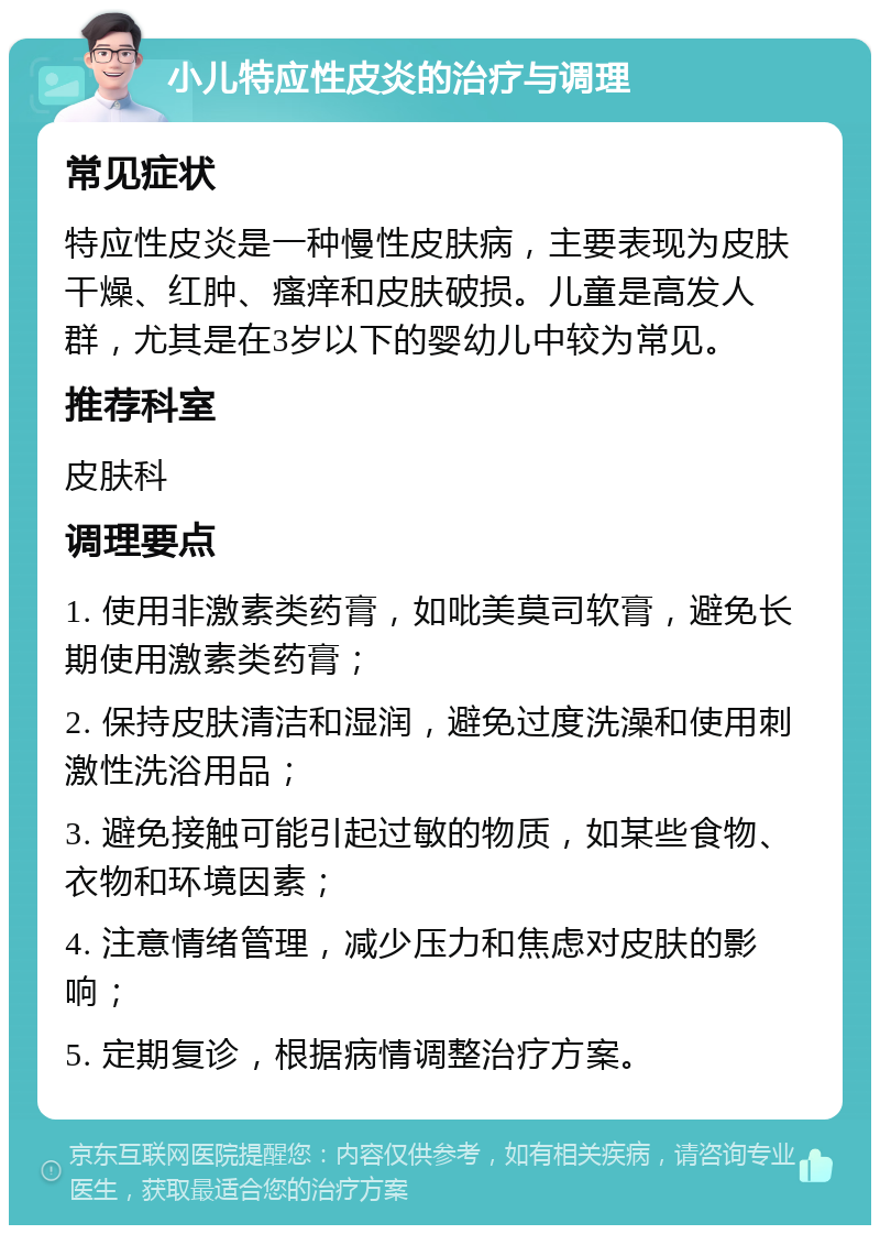 小儿特应性皮炎的治疗与调理 常见症状 特应性皮炎是一种慢性皮肤病，主要表现为皮肤干燥、红肿、瘙痒和皮肤破损。儿童是高发人群，尤其是在3岁以下的婴幼儿中较为常见。 推荐科室 皮肤科 调理要点 1. 使用非激素类药膏，如吡美莫司软膏，避免长期使用激素类药膏； 2. 保持皮肤清洁和湿润，避免过度洗澡和使用刺激性洗浴用品； 3. 避免接触可能引起过敏的物质，如某些食物、衣物和环境因素； 4. 注意情绪管理，减少压力和焦虑对皮肤的影响； 5. 定期复诊，根据病情调整治疗方案。