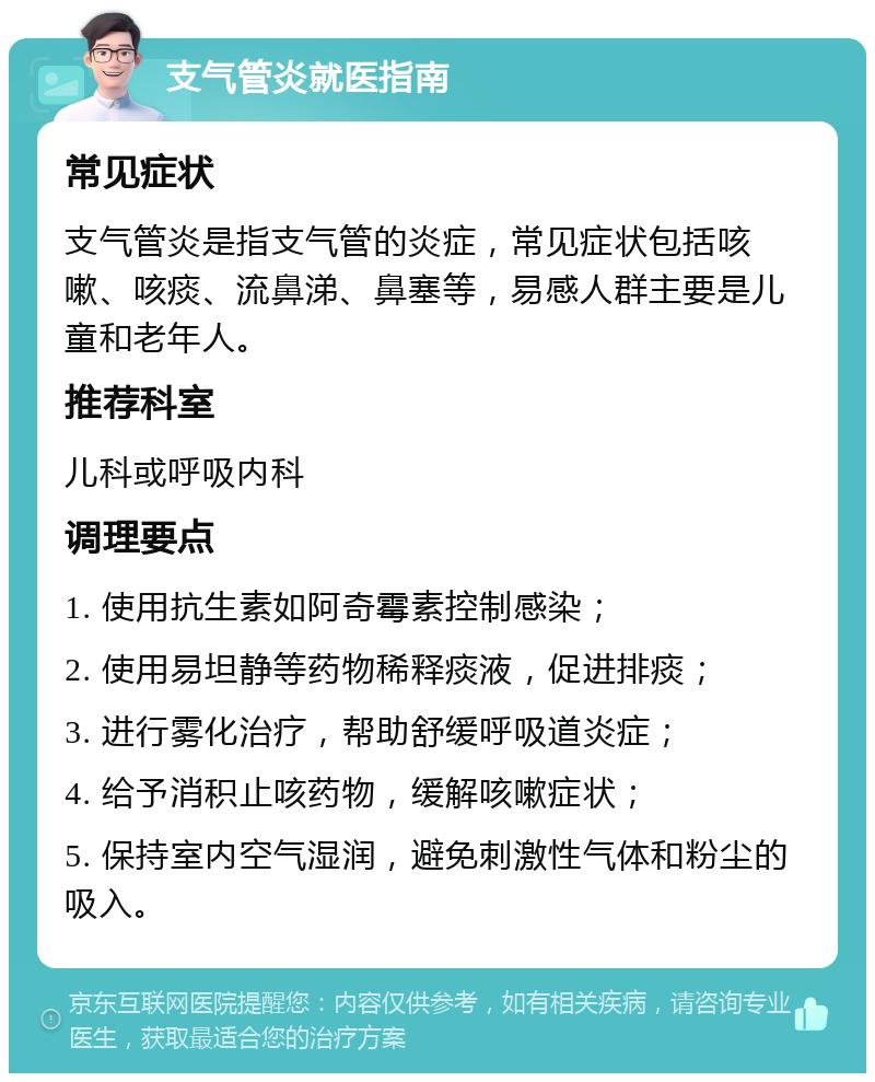 支气管炎就医指南 常见症状 支气管炎是指支气管的炎症，常见症状包括咳嗽、咳痰、流鼻涕、鼻塞等，易感人群主要是儿童和老年人。 推荐科室 儿科或呼吸内科 调理要点 1. 使用抗生素如阿奇霉素控制感染； 2. 使用易坦静等药物稀释痰液，促进排痰； 3. 进行雾化治疗，帮助舒缓呼吸道炎症； 4. 给予消积止咳药物，缓解咳嗽症状； 5. 保持室内空气湿润，避免刺激性气体和粉尘的吸入。