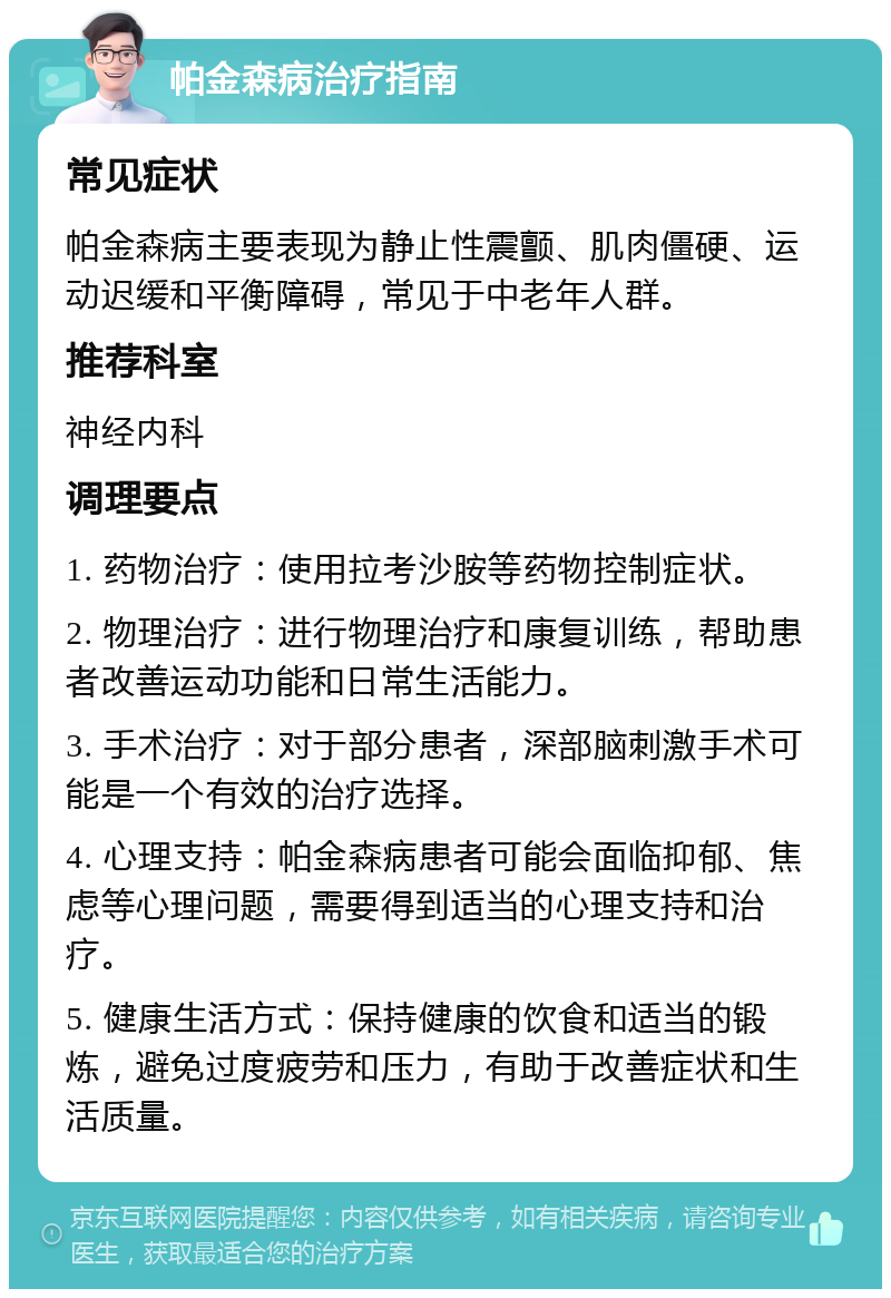 帕金森病治疗指南 常见症状 帕金森病主要表现为静止性震颤、肌肉僵硬、运动迟缓和平衡障碍，常见于中老年人群。 推荐科室 神经内科 调理要点 1. 药物治疗：使用拉考沙胺等药物控制症状。 2. 物理治疗：进行物理治疗和康复训练，帮助患者改善运动功能和日常生活能力。 3. 手术治疗：对于部分患者，深部脑刺激手术可能是一个有效的治疗选择。 4. 心理支持：帕金森病患者可能会面临抑郁、焦虑等心理问题，需要得到适当的心理支持和治疗。 5. 健康生活方式：保持健康的饮食和适当的锻炼，避免过度疲劳和压力，有助于改善症状和生活质量。