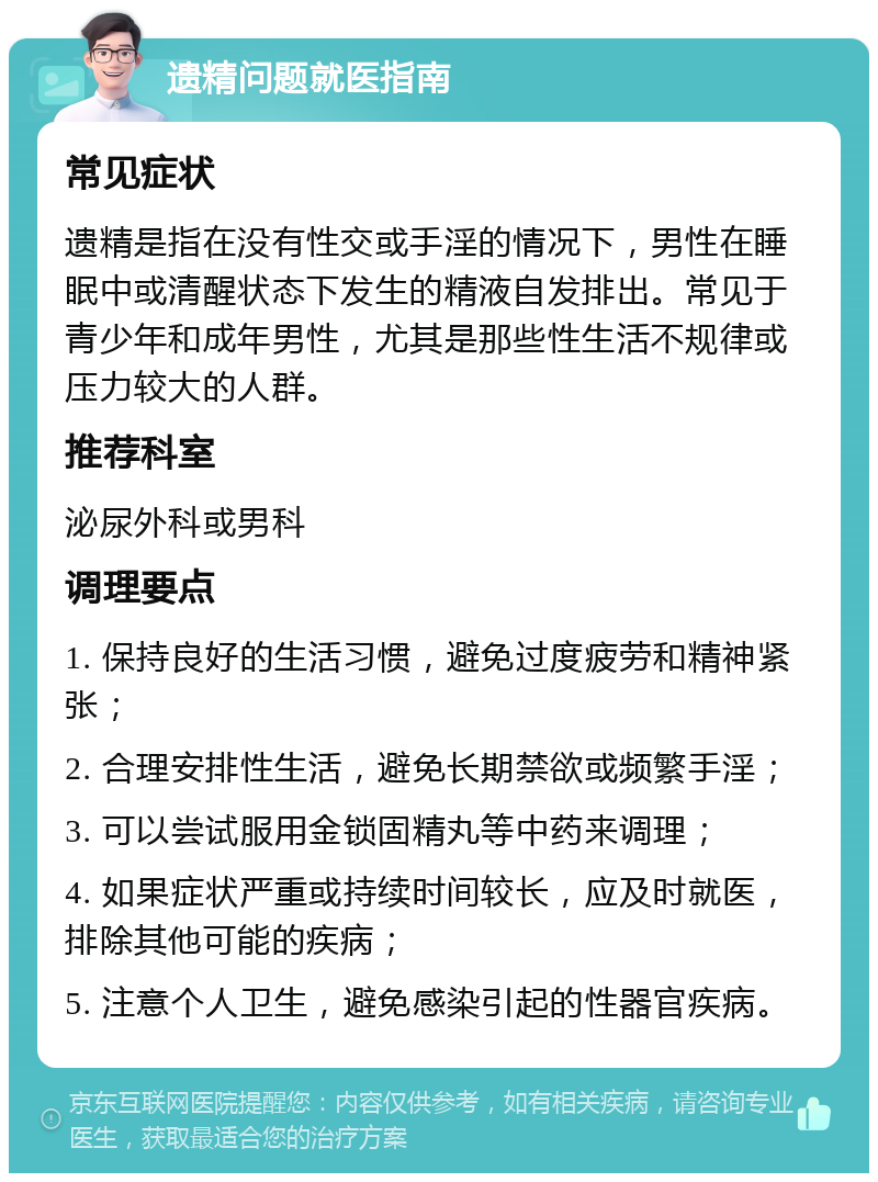 遗精问题就医指南 常见症状 遗精是指在没有性交或手淫的情况下，男性在睡眠中或清醒状态下发生的精液自发排出。常见于青少年和成年男性，尤其是那些性生活不规律或压力较大的人群。 推荐科室 泌尿外科或男科 调理要点 1. 保持良好的生活习惯，避免过度疲劳和精神紧张； 2. 合理安排性生活，避免长期禁欲或频繁手淫； 3. 可以尝试服用金锁固精丸等中药来调理； 4. 如果症状严重或持续时间较长，应及时就医，排除其他可能的疾病； 5. 注意个人卫生，避免感染引起的性器官疾病。