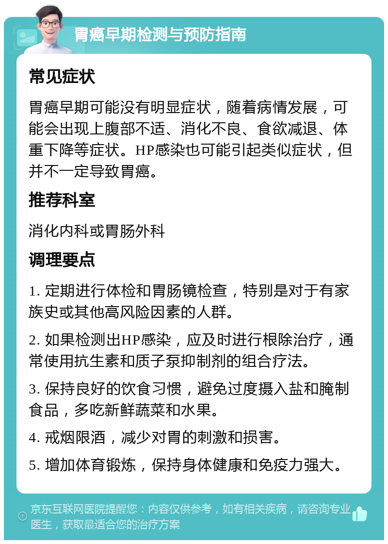 胃癌早期检测与预防指南 常见症状 胃癌早期可能没有明显症状，随着病情发展，可能会出现上腹部不适、消化不良、食欲减退、体重下降等症状。HP感染也可能引起类似症状，但并不一定导致胃癌。 推荐科室 消化内科或胃肠外科 调理要点 1. 定期进行体检和胃肠镜检查，特别是对于有家族史或其他高风险因素的人群。 2. 如果检测出HP感染，应及时进行根除治疗，通常使用抗生素和质子泵抑制剂的组合疗法。 3. 保持良好的饮食习惯，避免过度摄入盐和腌制食品，多吃新鲜蔬菜和水果。 4. 戒烟限酒，减少对胃的刺激和损害。 5. 增加体育锻炼，保持身体健康和免疫力强大。