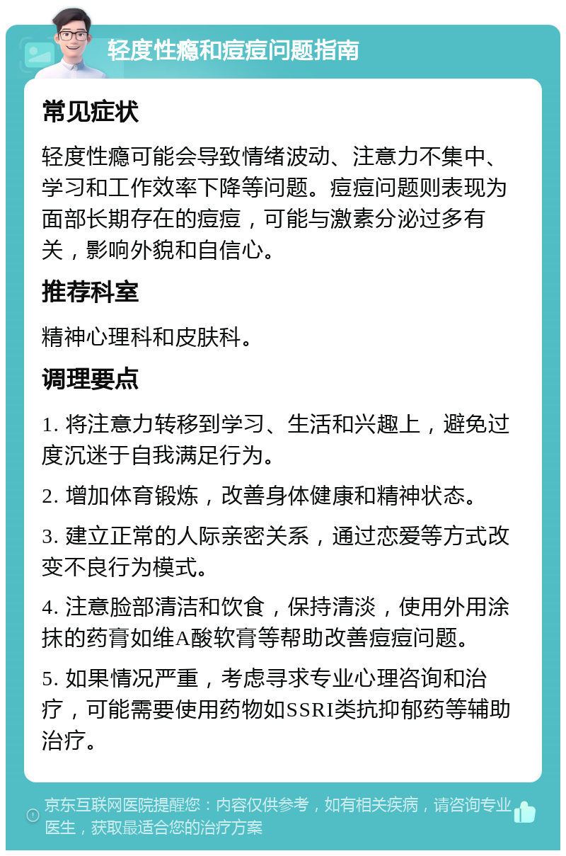 轻度性瘾和痘痘问题指南 常见症状 轻度性瘾可能会导致情绪波动、注意力不集中、学习和工作效率下降等问题。痘痘问题则表现为面部长期存在的痘痘，可能与激素分泌过多有关，影响外貌和自信心。 推荐科室 精神心理科和皮肤科。 调理要点 1. 将注意力转移到学习、生活和兴趣上，避免过度沉迷于自我满足行为。 2. 增加体育锻炼，改善身体健康和精神状态。 3. 建立正常的人际亲密关系，通过恋爱等方式改变不良行为模式。 4. 注意脸部清洁和饮食，保持清淡，使用外用涂抹的药膏如维A酸软膏等帮助改善痘痘问题。 5. 如果情况严重，考虑寻求专业心理咨询和治疗，可能需要使用药物如SSRI类抗抑郁药等辅助治疗。