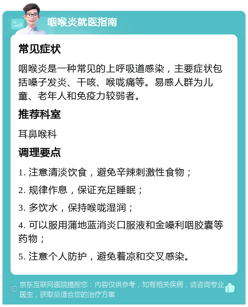 咽喉炎就医指南 常见症状 咽喉炎是一种常见的上呼吸道感染，主要症状包括嗓子发炎、干咳、喉咙痛等。易感人群为儿童、老年人和免疫力较弱者。 推荐科室 耳鼻喉科 调理要点 1. 注意清淡饮食，避免辛辣刺激性食物； 2. 规律作息，保证充足睡眠； 3. 多饮水，保持喉咙湿润； 4. 可以服用蒲地蓝消炎口服液和金嗓利咽胶囊等药物； 5. 注意个人防护，避免着凉和交叉感染。