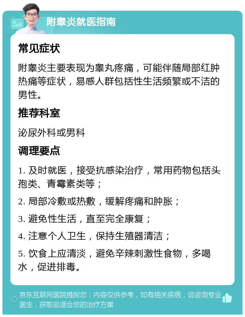 附睾炎就医指南 常见症状 附睾炎主要表现为睾丸疼痛，可能伴随局部红肿热痛等症状，易感人群包括性生活频繁或不洁的男性。 推荐科室 泌尿外科或男科 调理要点 1. 及时就医，接受抗感染治疗，常用药物包括头孢类、青霉素类等； 2. 局部冷敷或热敷，缓解疼痛和肿胀； 3. 避免性生活，直至完全康复； 4. 注意个人卫生，保持生殖器清洁； 5. 饮食上应清淡，避免辛辣刺激性食物，多喝水，促进排毒。