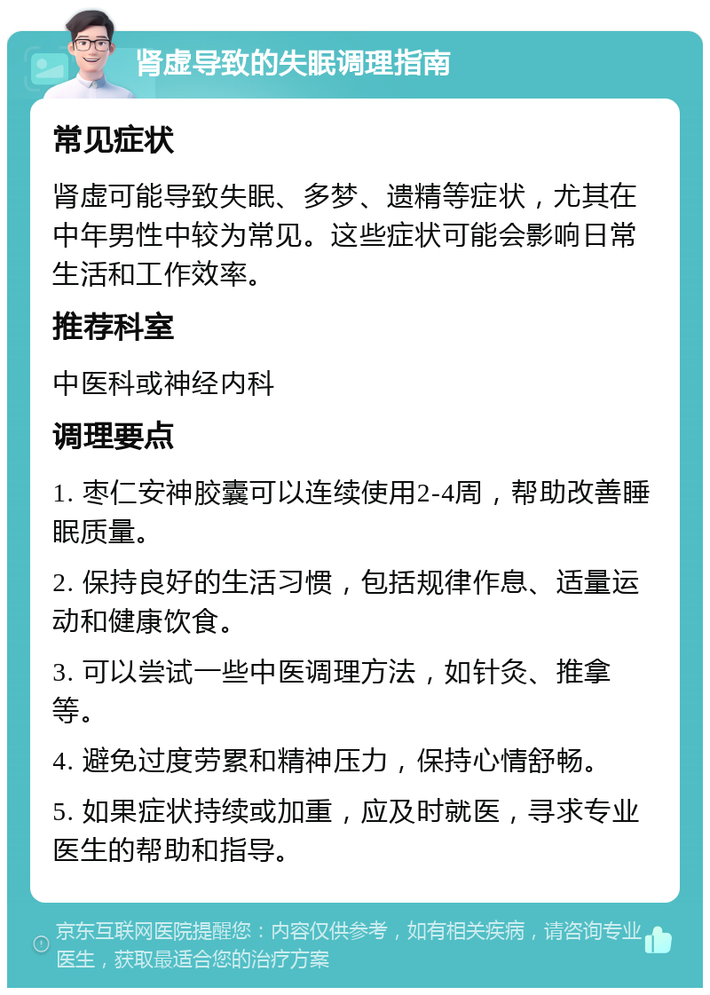 肾虚导致的失眠调理指南 常见症状 肾虚可能导致失眠、多梦、遗精等症状，尤其在中年男性中较为常见。这些症状可能会影响日常生活和工作效率。 推荐科室 中医科或神经内科 调理要点 1. 枣仁安神胶囊可以连续使用2-4周，帮助改善睡眠质量。 2. 保持良好的生活习惯，包括规律作息、适量运动和健康饮食。 3. 可以尝试一些中医调理方法，如针灸、推拿等。 4. 避免过度劳累和精神压力，保持心情舒畅。 5. 如果症状持续或加重，应及时就医，寻求专业医生的帮助和指导。