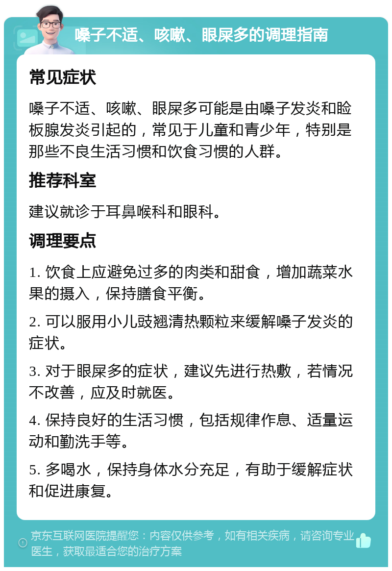 嗓子不适、咳嗽、眼屎多的调理指南 常见症状 嗓子不适、咳嗽、眼屎多可能是由嗓子发炎和睑板腺发炎引起的，常见于儿童和青少年，特别是那些不良生活习惯和饮食习惯的人群。 推荐科室 建议就诊于耳鼻喉科和眼科。 调理要点 1. 饮食上应避免过多的肉类和甜食，增加蔬菜水果的摄入，保持膳食平衡。 2. 可以服用小儿豉翘清热颗粒来缓解嗓子发炎的症状。 3. 对于眼屎多的症状，建议先进行热敷，若情况不改善，应及时就医。 4. 保持良好的生活习惯，包括规律作息、适量运动和勤洗手等。 5. 多喝水，保持身体水分充足，有助于缓解症状和促进康复。