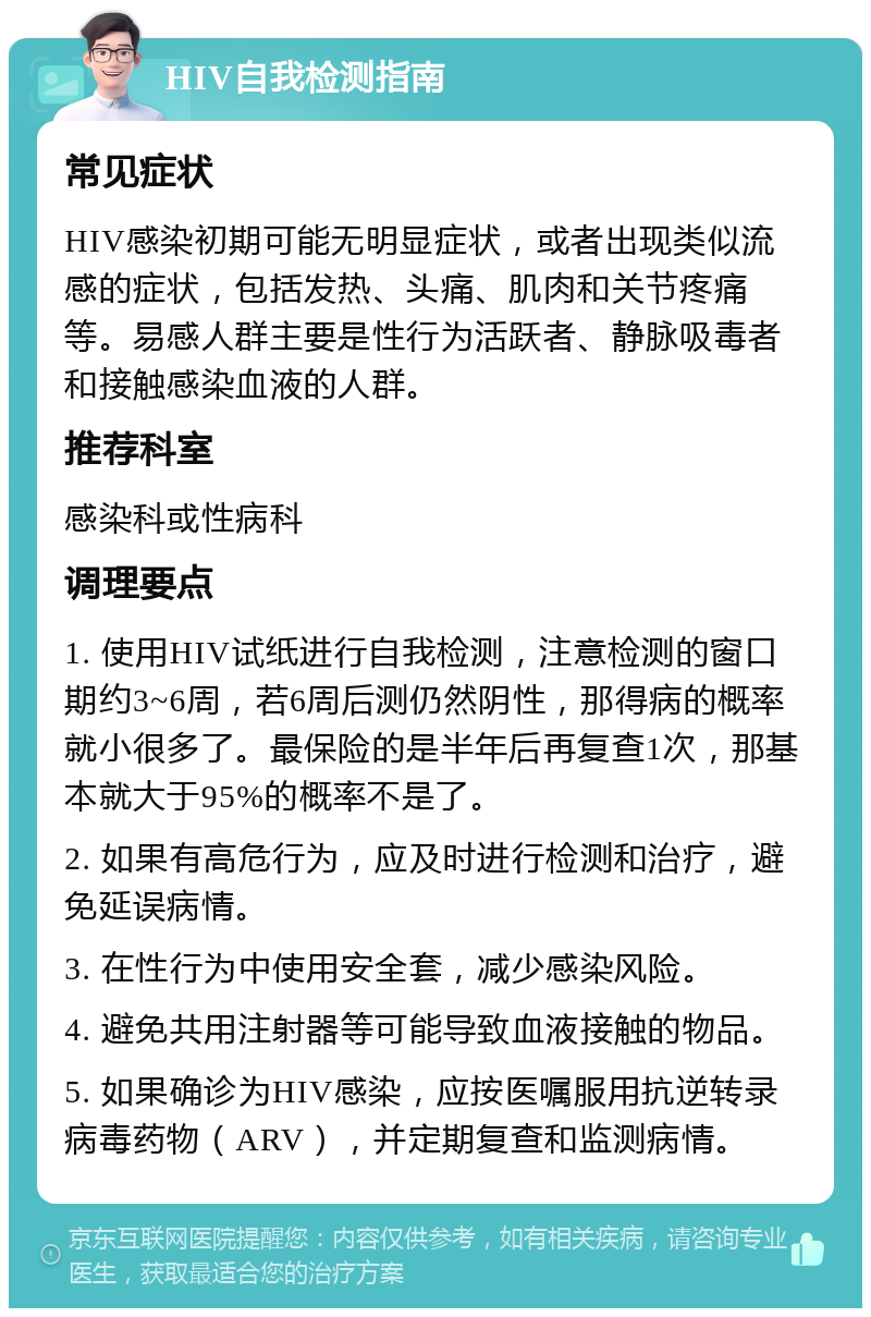 HIV自我检测指南 常见症状 HIV感染初期可能无明显症状，或者出现类似流感的症状，包括发热、头痛、肌肉和关节疼痛等。易感人群主要是性行为活跃者、静脉吸毒者和接触感染血液的人群。 推荐科室 感染科或性病科 调理要点 1. 使用HIV试纸进行自我检测，注意检测的窗口期约3~6周，若6周后测仍然阴性，那得病的概率就小很多了。最保险的是半年后再复查1次，那基本就大于95%的概率不是了。 2. 如果有高危行为，应及时进行检测和治疗，避免延误病情。 3. 在性行为中使用安全套，减少感染风险。 4. 避免共用注射器等可能导致血液接触的物品。 5. 如果确诊为HIV感染，应按医嘱服用抗逆转录病毒药物（ARV），并定期复查和监测病情。