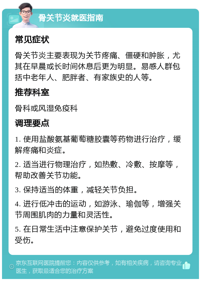 骨关节炎就医指南 常见症状 骨关节炎主要表现为关节疼痛、僵硬和肿胀，尤其在早晨或长时间休息后更为明显。易感人群包括中老年人、肥胖者、有家族史的人等。 推荐科室 骨科或风湿免疫科 调理要点 1. 使用盐酸氨基葡萄糖胶囊等药物进行治疗，缓解疼痛和炎症。 2. 适当进行物理治疗，如热敷、冷敷、按摩等，帮助改善关节功能。 3. 保持适当的体重，减轻关节负担。 4. 进行低冲击的运动，如游泳、瑜伽等，增强关节周围肌肉的力量和灵活性。 5. 在日常生活中注意保护关节，避免过度使用和受伤。