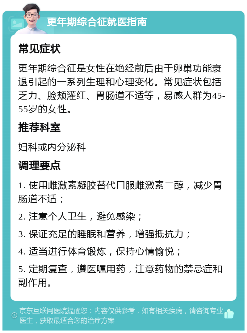 更年期综合征就医指南 常见症状 更年期综合征是女性在绝经前后由于卵巢功能衰退引起的一系列生理和心理变化。常见症状包括乏力、脸颊灌红、胃肠道不适等，易感人群为45-55岁的女性。 推荐科室 妇科或内分泌科 调理要点 1. 使用雌激素凝胶替代口服雌激素二醇，减少胃肠道不适； 2. 注意个人卫生，避免感染； 3. 保证充足的睡眠和营养，增强抵抗力； 4. 适当进行体育锻炼，保持心情愉悦； 5. 定期复查，遵医嘱用药，注意药物的禁忌症和副作用。