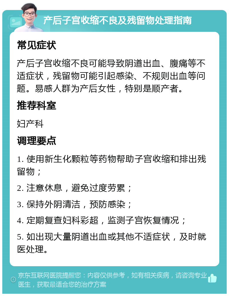 产后子宫收缩不良及残留物处理指南 常见症状 产后子宫收缩不良可能导致阴道出血、腹痛等不适症状，残留物可能引起感染、不规则出血等问题。易感人群为产后女性，特别是顺产者。 推荐科室 妇产科 调理要点 1. 使用新生化颗粒等药物帮助子宫收缩和排出残留物； 2. 注意休息，避免过度劳累； 3. 保持外阴清洁，预防感染； 4. 定期复查妇科彩超，监测子宫恢复情况； 5. 如出现大量阴道出血或其他不适症状，及时就医处理。