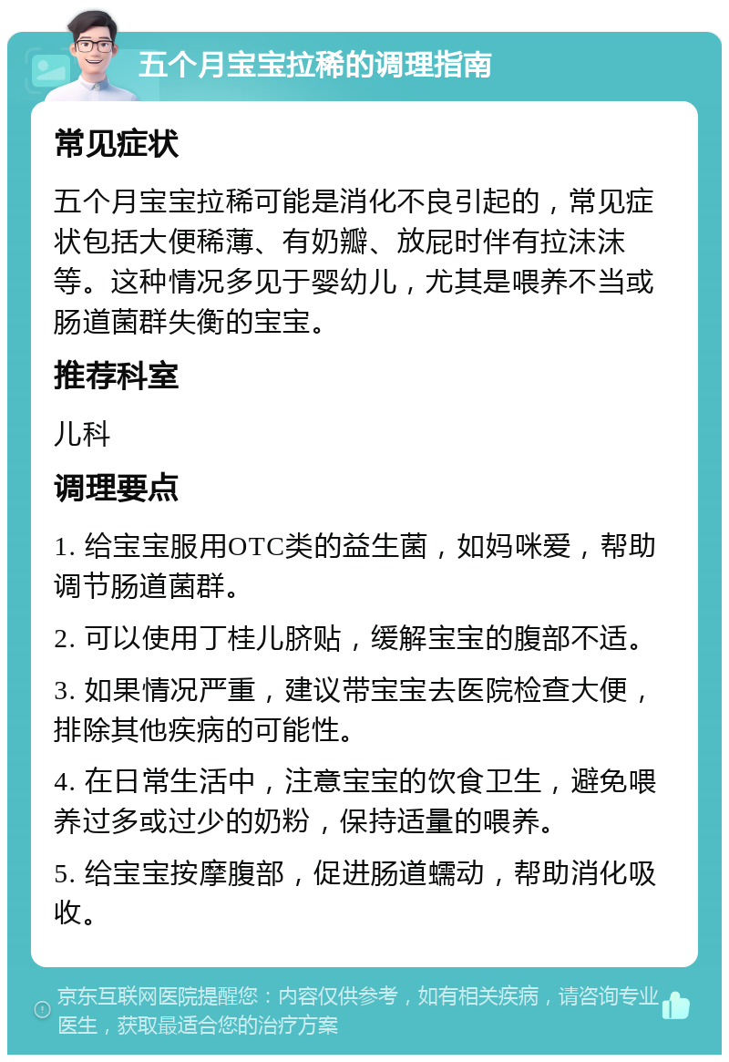 五个月宝宝拉稀的调理指南 常见症状 五个月宝宝拉稀可能是消化不良引起的，常见症状包括大便稀薄、有奶瓣、放屁时伴有拉沫沫等。这种情况多见于婴幼儿，尤其是喂养不当或肠道菌群失衡的宝宝。 推荐科室 儿科 调理要点 1. 给宝宝服用OTC类的益生菌，如妈咪爱，帮助调节肠道菌群。 2. 可以使用丁桂儿脐贴，缓解宝宝的腹部不适。 3. 如果情况严重，建议带宝宝去医院检查大便，排除其他疾病的可能性。 4. 在日常生活中，注意宝宝的饮食卫生，避免喂养过多或过少的奶粉，保持适量的喂养。 5. 给宝宝按摩腹部，促进肠道蠕动，帮助消化吸收。