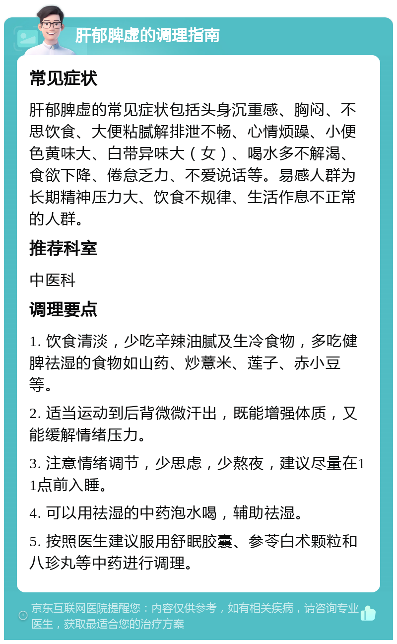 肝郁脾虚的调理指南 常见症状 肝郁脾虚的常见症状包括头身沉重感、胸闷、不思饮食、大便粘腻解排泄不畅、心情烦躁、小便色黄味大、白带异味大（女）、喝水多不解渴、食欲下降、倦怠乏力、不爱说话等。易感人群为长期精神压力大、饮食不规律、生活作息不正常的人群。 推荐科室 中医科 调理要点 1. 饮食清淡，少吃辛辣油腻及生冷食物，多吃健脾祛湿的食物如山药、炒薏米、莲子、赤小豆等。 2. 适当运动到后背微微汗出，既能增强体质，又能缓解情绪压力。 3. 注意情绪调节，少思虑，少熬夜，建议尽量在11点前入睡。 4. 可以用祛湿的中药泡水喝，辅助祛湿。 5. 按照医生建议服用舒眠胶囊、参苓白术颗粒和八珍丸等中药进行调理。