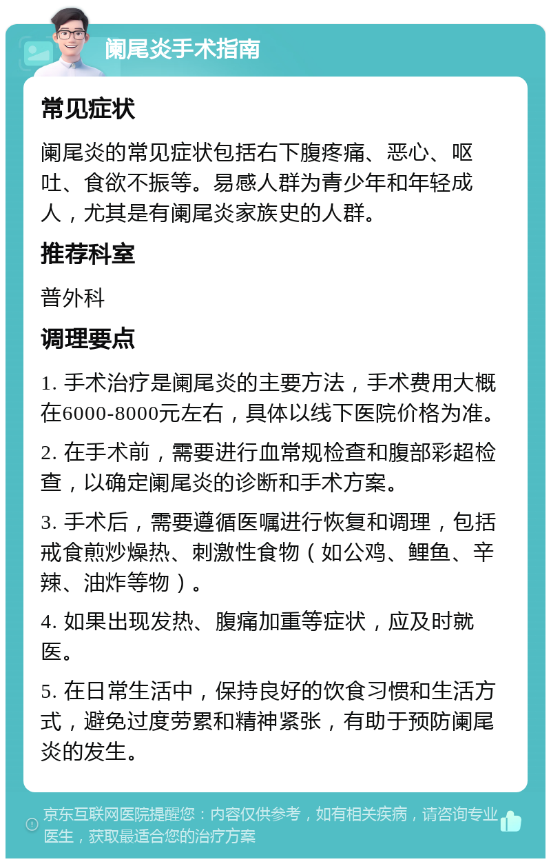 阑尾炎手术指南 常见症状 阑尾炎的常见症状包括右下腹疼痛、恶心、呕吐、食欲不振等。易感人群为青少年和年轻成人，尤其是有阑尾炎家族史的人群。 推荐科室 普外科 调理要点 1. 手术治疗是阑尾炎的主要方法，手术费用大概在6000-8000元左右，具体以线下医院价格为准。 2. 在手术前，需要进行血常规检查和腹部彩超检查，以确定阑尾炎的诊断和手术方案。 3. 手术后，需要遵循医嘱进行恢复和调理，包括戒食煎炒燥热、刺激性食物（如公鸡、鲤鱼、辛辣、油炸等物）。 4. 如果出现发热、腹痛加重等症状，应及时就医。 5. 在日常生活中，保持良好的饮食习惯和生活方式，避免过度劳累和精神紧张，有助于预防阑尾炎的发生。