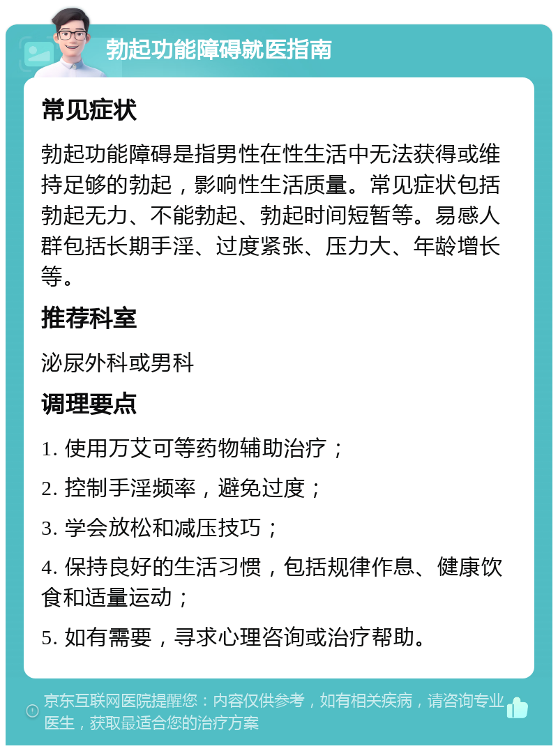 勃起功能障碍就医指南 常见症状 勃起功能障碍是指男性在性生活中无法获得或维持足够的勃起，影响性生活质量。常见症状包括勃起无力、不能勃起、勃起时间短暂等。易感人群包括长期手淫、过度紧张、压力大、年龄增长等。 推荐科室 泌尿外科或男科 调理要点 1. 使用万艾可等药物辅助治疗； 2. 控制手淫频率，避免过度； 3. 学会放松和减压技巧； 4. 保持良好的生活习惯，包括规律作息、健康饮食和适量运动； 5. 如有需要，寻求心理咨询或治疗帮助。