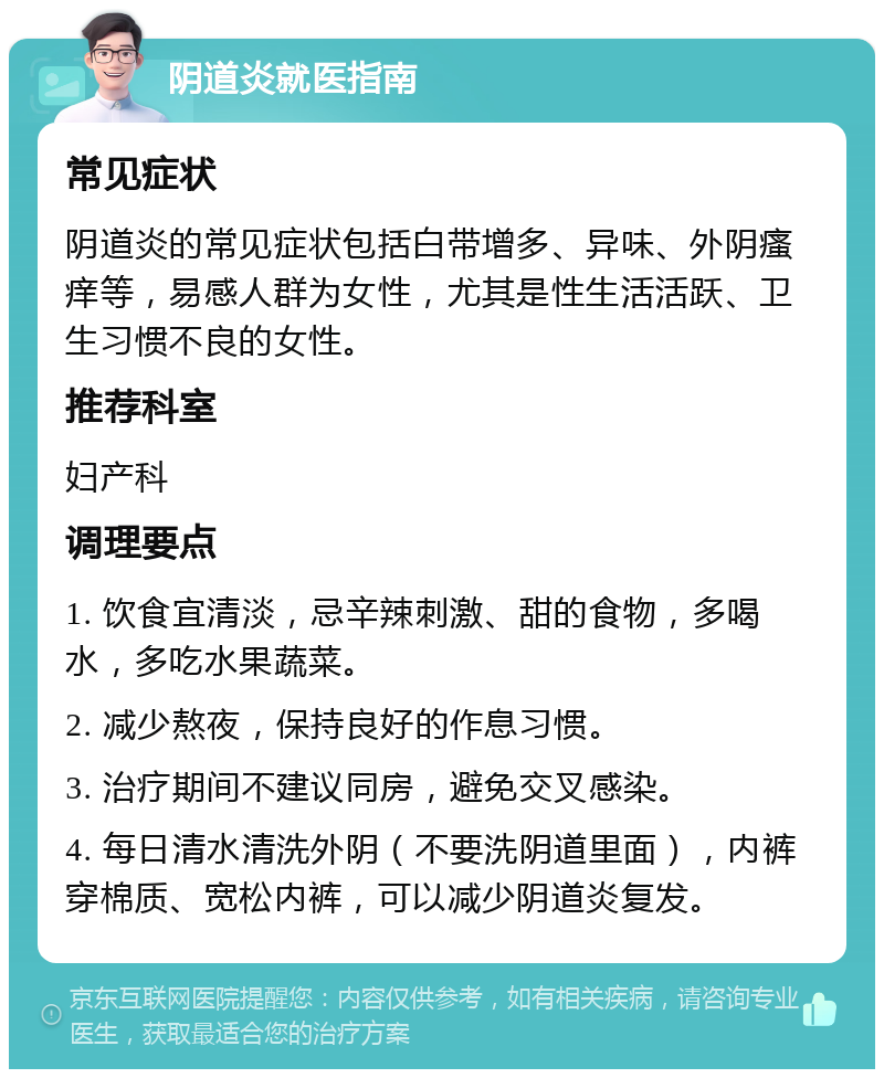 阴道炎就医指南 常见症状 阴道炎的常见症状包括白带增多、异味、外阴瘙痒等，易感人群为女性，尤其是性生活活跃、卫生习惯不良的女性。 推荐科室 妇产科 调理要点 1. 饮食宜清淡，忌辛辣刺激、甜的食物，多喝水，多吃水果蔬菜。 2. 减少熬夜，保持良好的作息习惯。 3. 治疗期间不建议同房，避免交叉感染。 4. 每日清水清洗外阴（不要洗阴道里面），内裤穿棉质、宽松内裤，可以减少阴道炎复发。