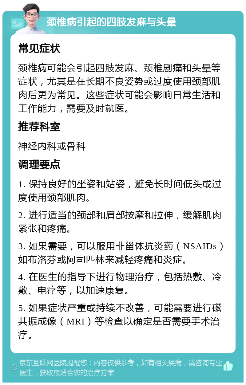 颈椎病引起的四肢发麻与头晕 常见症状 颈椎病可能会引起四肢发麻、颈椎剧痛和头晕等症状，尤其是在长期不良姿势或过度使用颈部肌肉后更为常见。这些症状可能会影响日常生活和工作能力，需要及时就医。 推荐科室 神经内科或骨科 调理要点 1. 保持良好的坐姿和站姿，避免长时间低头或过度使用颈部肌肉。 2. 进行适当的颈部和肩部按摩和拉伸，缓解肌肉紧张和疼痛。 3. 如果需要，可以服用非甾体抗炎药（NSAIDs）如布洛芬或阿司匹林来减轻疼痛和炎症。 4. 在医生的指导下进行物理治疗，包括热敷、冷敷、电疗等，以加速康复。 5. 如果症状严重或持续不改善，可能需要进行磁共振成像（MRI）等检查以确定是否需要手术治疗。