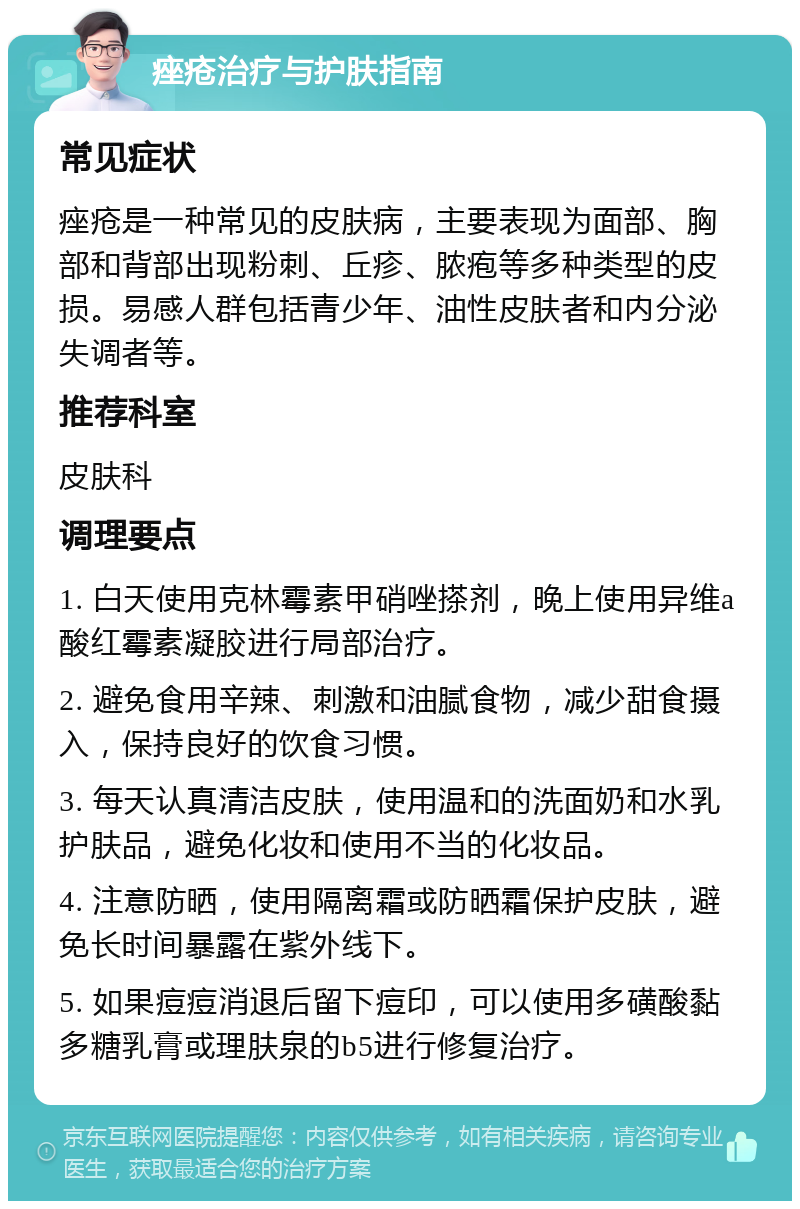 痤疮治疗与护肤指南 常见症状 痤疮是一种常见的皮肤病，主要表现为面部、胸部和背部出现粉刺、丘疹、脓疱等多种类型的皮损。易感人群包括青少年、油性皮肤者和内分泌失调者等。 推荐科室 皮肤科 调理要点 1. 白天使用克林霉素甲硝唑搽剂，晚上使用异维a酸红霉素凝胶进行局部治疗。 2. 避免食用辛辣、刺激和油腻食物，减少甜食摄入，保持良好的饮食习惯。 3. 每天认真清洁皮肤，使用温和的洗面奶和水乳护肤品，避免化妆和使用不当的化妆品。 4. 注意防晒，使用隔离霜或防晒霜保护皮肤，避免长时间暴露在紫外线下。 5. 如果痘痘消退后留下痘印，可以使用多磺酸黏多糖乳膏或理肤泉的b5进行修复治疗。