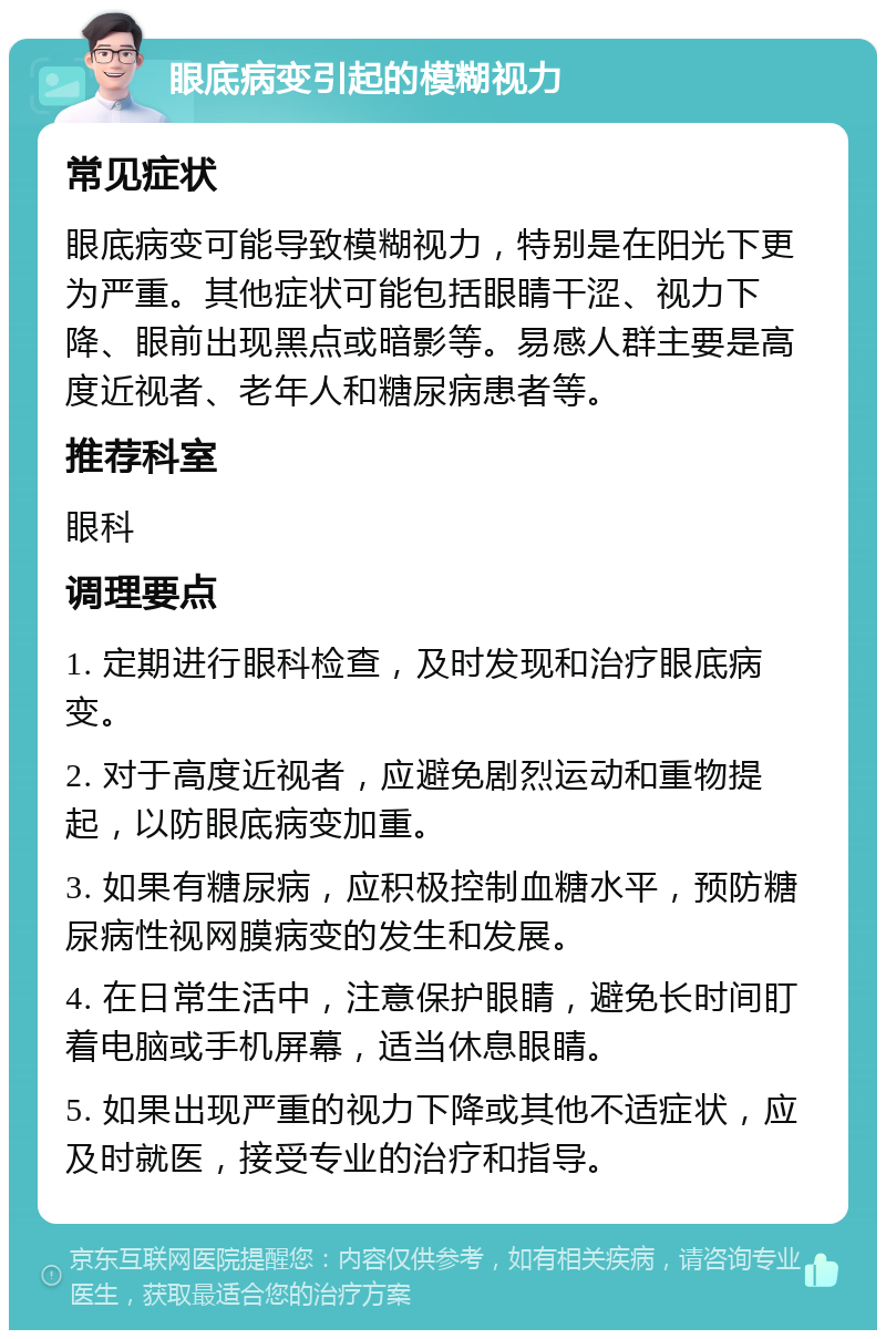 眼底病变引起的模糊视力 常见症状 眼底病变可能导致模糊视力，特别是在阳光下更为严重。其他症状可能包括眼睛干涩、视力下降、眼前出现黑点或暗影等。易感人群主要是高度近视者、老年人和糖尿病患者等。 推荐科室 眼科 调理要点 1. 定期进行眼科检查，及时发现和治疗眼底病变。 2. 对于高度近视者，应避免剧烈运动和重物提起，以防眼底病变加重。 3. 如果有糖尿病，应积极控制血糖水平，预防糖尿病性视网膜病变的发生和发展。 4. 在日常生活中，注意保护眼睛，避免长时间盯着电脑或手机屏幕，适当休息眼睛。 5. 如果出现严重的视力下降或其他不适症状，应及时就医，接受专业的治疗和指导。