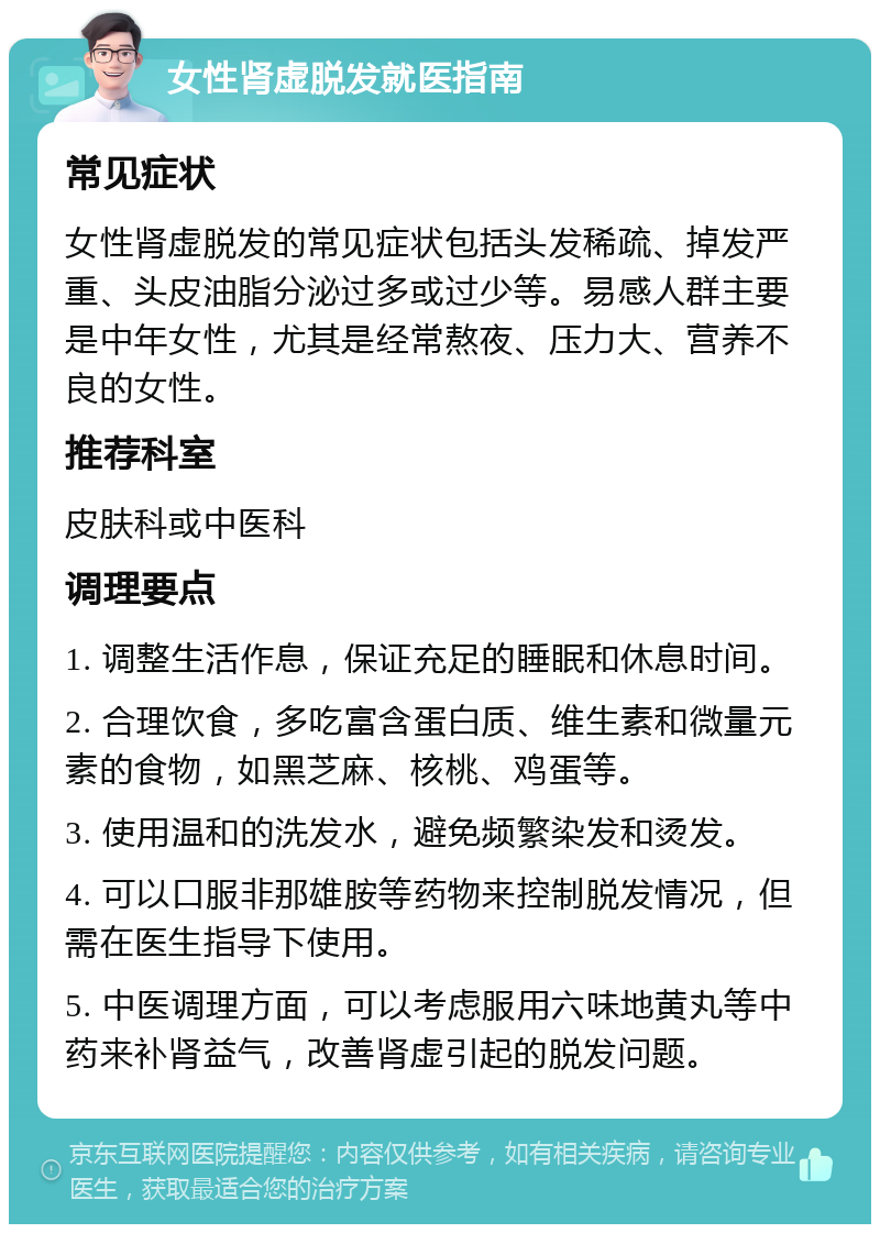 女性肾虚脱发就医指南 常见症状 女性肾虚脱发的常见症状包括头发稀疏、掉发严重、头皮油脂分泌过多或过少等。易感人群主要是中年女性，尤其是经常熬夜、压力大、营养不良的女性。 推荐科室 皮肤科或中医科 调理要点 1. 调整生活作息，保证充足的睡眠和休息时间。 2. 合理饮食，多吃富含蛋白质、维生素和微量元素的食物，如黑芝麻、核桃、鸡蛋等。 3. 使用温和的洗发水，避免频繁染发和烫发。 4. 可以口服非那雄胺等药物来控制脱发情况，但需在医生指导下使用。 5. 中医调理方面，可以考虑服用六味地黄丸等中药来补肾益气，改善肾虚引起的脱发问题。