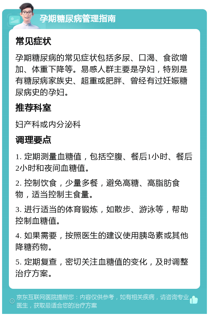 孕期糖尿病管理指南 常见症状 孕期糖尿病的常见症状包括多尿、口渴、食欲增加、体重下降等。易感人群主要是孕妇，特别是有糖尿病家族史、超重或肥胖、曾经有过妊娠糖尿病史的孕妇。 推荐科室 妇产科或内分泌科 调理要点 1. 定期测量血糖值，包括空腹、餐后1小时、餐后2小时和夜间血糖值。 2. 控制饮食，少量多餐，避免高糖、高脂肪食物，适当控制主食量。 3. 进行适当的体育锻炼，如散步、游泳等，帮助控制血糖值。 4. 如果需要，按照医生的建议使用胰岛素或其他降糖药物。 5. 定期复查，密切关注血糖值的变化，及时调整治疗方案。