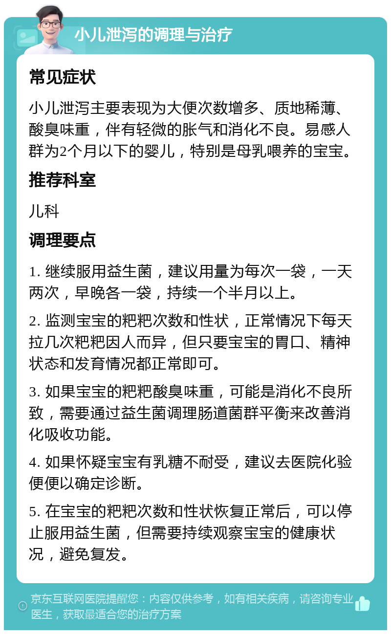 小儿泄泻的调理与治疗 常见症状 小儿泄泻主要表现为大便次数增多、质地稀薄、酸臭味重，伴有轻微的胀气和消化不良。易感人群为2个月以下的婴儿，特别是母乳喂养的宝宝。 推荐科室 儿科 调理要点 1. 继续服用益生菌，建议用量为每次一袋，一天两次，早晚各一袋，持续一个半月以上。 2. 监测宝宝的粑粑次数和性状，正常情况下每天拉几次粑粑因人而异，但只要宝宝的胃口、精神状态和发育情况都正常即可。 3. 如果宝宝的粑粑酸臭味重，可能是消化不良所致，需要通过益生菌调理肠道菌群平衡来改善消化吸收功能。 4. 如果怀疑宝宝有乳糖不耐受，建议去医院化验便便以确定诊断。 5. 在宝宝的粑粑次数和性状恢复正常后，可以停止服用益生菌，但需要持续观察宝宝的健康状况，避免复发。