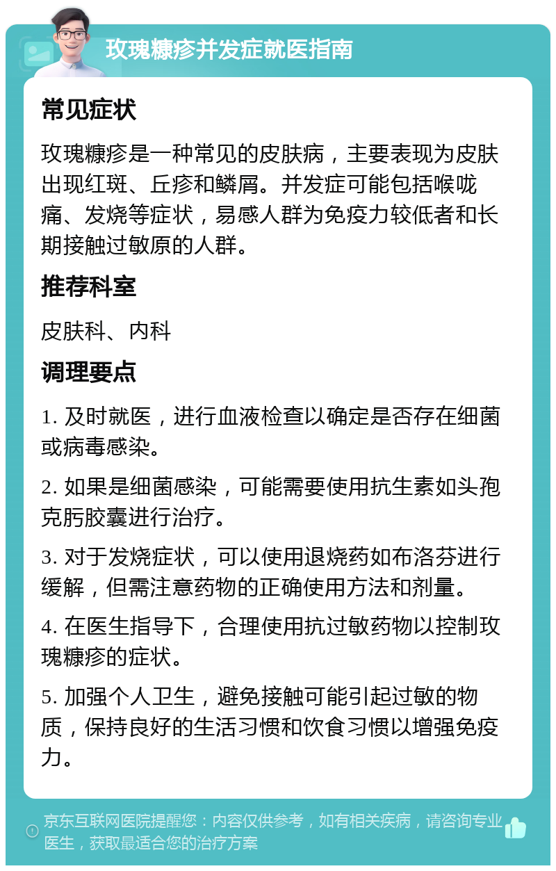 玫瑰糠疹并发症就医指南 常见症状 玫瑰糠疹是一种常见的皮肤病，主要表现为皮肤出现红斑、丘疹和鳞屑。并发症可能包括喉咙痛、发烧等症状，易感人群为免疫力较低者和长期接触过敏原的人群。 推荐科室 皮肤科、内科 调理要点 1. 及时就医，进行血液检查以确定是否存在细菌或病毒感染。 2. 如果是细菌感染，可能需要使用抗生素如头孢克肟胶囊进行治疗。 3. 对于发烧症状，可以使用退烧药如布洛芬进行缓解，但需注意药物的正确使用方法和剂量。 4. 在医生指导下，合理使用抗过敏药物以控制玫瑰糠疹的症状。 5. 加强个人卫生，避免接触可能引起过敏的物质，保持良好的生活习惯和饮食习惯以增强免疫力。