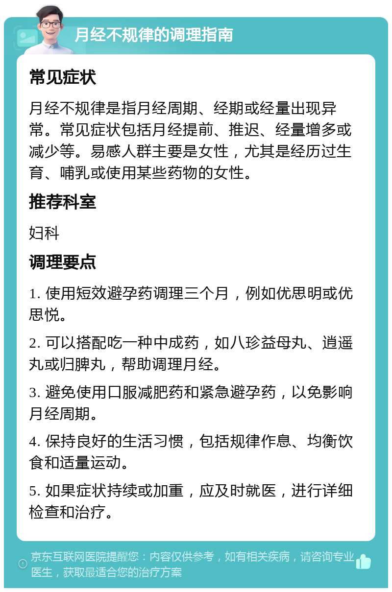 月经不规律的调理指南 常见症状 月经不规律是指月经周期、经期或经量出现异常。常见症状包括月经提前、推迟、经量增多或减少等。易感人群主要是女性，尤其是经历过生育、哺乳或使用某些药物的女性。 推荐科室 妇科 调理要点 1. 使用短效避孕药调理三个月，例如优思明或优思悦。 2. 可以搭配吃一种中成药，如八珍益母丸、逍遥丸或归脾丸，帮助调理月经。 3. 避免使用口服减肥药和紧急避孕药，以免影响月经周期。 4. 保持良好的生活习惯，包括规律作息、均衡饮食和适量运动。 5. 如果症状持续或加重，应及时就医，进行详细检查和治疗。