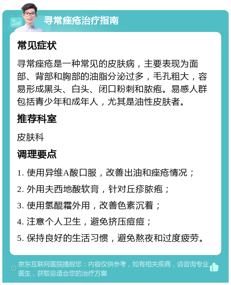 寻常痤疮治疗指南 常见症状 寻常痤疮是一种常见的皮肤病，主要表现为面部、背部和胸部的油脂分泌过多，毛孔粗大，容易形成黑头、白头、闭口粉刺和脓疱。易感人群包括青少年和成年人，尤其是油性皮肤者。 推荐科室 皮肤科 调理要点 1. 使用异维A酸口服，改善出油和痤疮情况； 2. 外用夫西地酸软膏，针对丘疹脓疱； 3. 使用氢醌霜外用，改善色素沉着； 4. 注意个人卫生，避免挤压痘痘； 5. 保持良好的生活习惯，避免熬夜和过度疲劳。