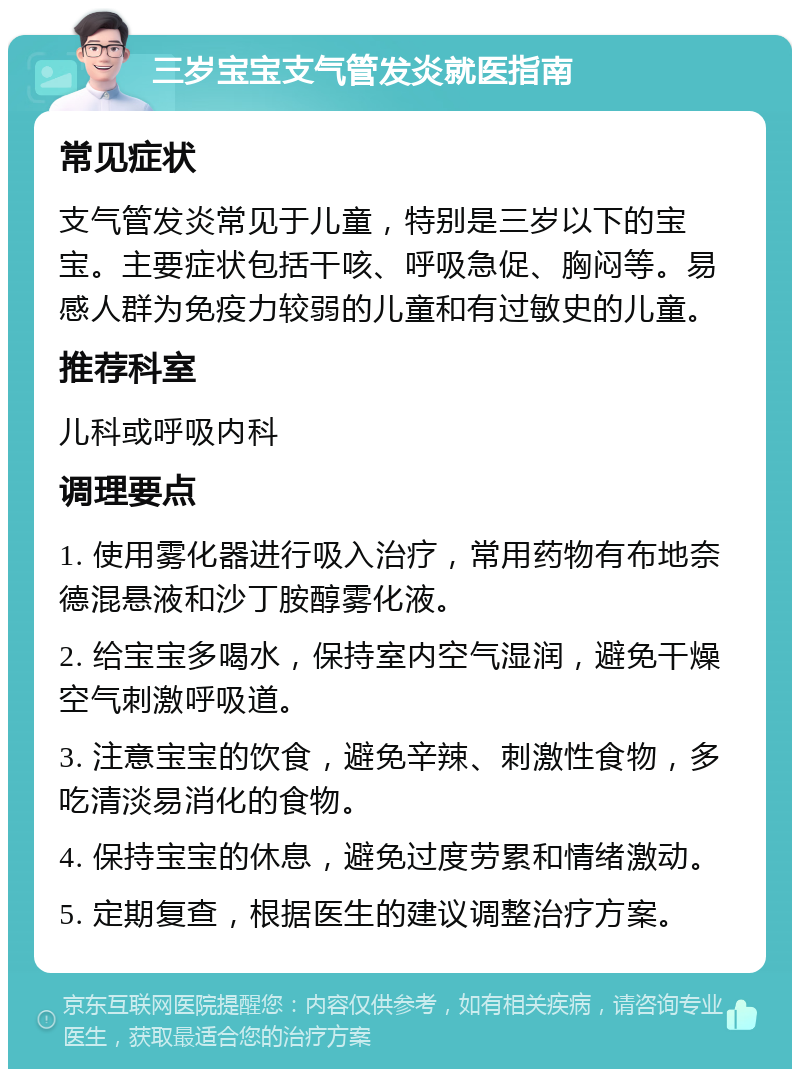 三岁宝宝支气管发炎就医指南 常见症状 支气管发炎常见于儿童，特别是三岁以下的宝宝。主要症状包括干咳、呼吸急促、胸闷等。易感人群为免疫力较弱的儿童和有过敏史的儿童。 推荐科室 儿科或呼吸内科 调理要点 1. 使用雾化器进行吸入治疗，常用药物有布地奈德混悬液和沙丁胺醇雾化液。 2. 给宝宝多喝水，保持室内空气湿润，避免干燥空气刺激呼吸道。 3. 注意宝宝的饮食，避免辛辣、刺激性食物，多吃清淡易消化的食物。 4. 保持宝宝的休息，避免过度劳累和情绪激动。 5. 定期复查，根据医生的建议调整治疗方案。