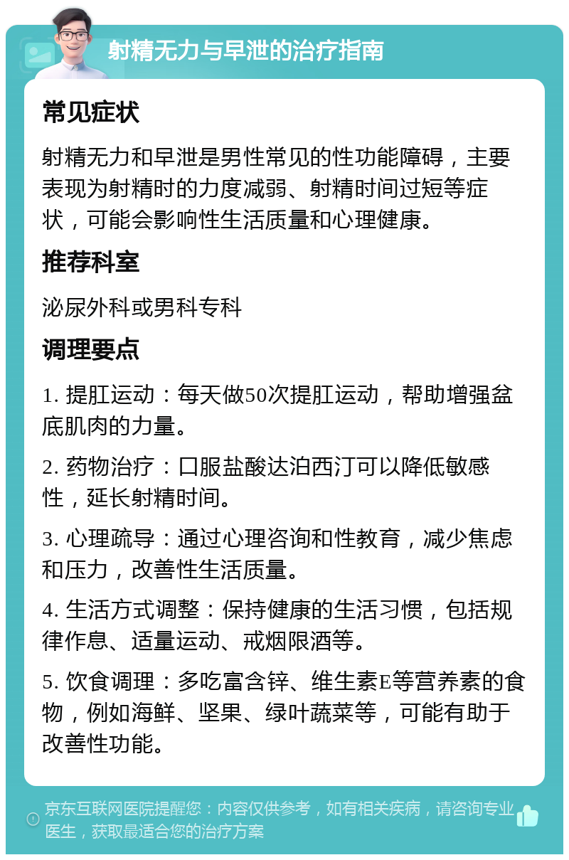 射精无力与早泄的治疗指南 常见症状 射精无力和早泄是男性常见的性功能障碍，主要表现为射精时的力度减弱、射精时间过短等症状，可能会影响性生活质量和心理健康。 推荐科室 泌尿外科或男科专科 调理要点 1. 提肛运动：每天做50次提肛运动，帮助增强盆底肌肉的力量。 2. 药物治疗：口服盐酸达泊西汀可以降低敏感性，延长射精时间。 3. 心理疏导：通过心理咨询和性教育，减少焦虑和压力，改善性生活质量。 4. 生活方式调整：保持健康的生活习惯，包括规律作息、适量运动、戒烟限酒等。 5. 饮食调理：多吃富含锌、维生素E等营养素的食物，例如海鲜、坚果、绿叶蔬菜等，可能有助于改善性功能。