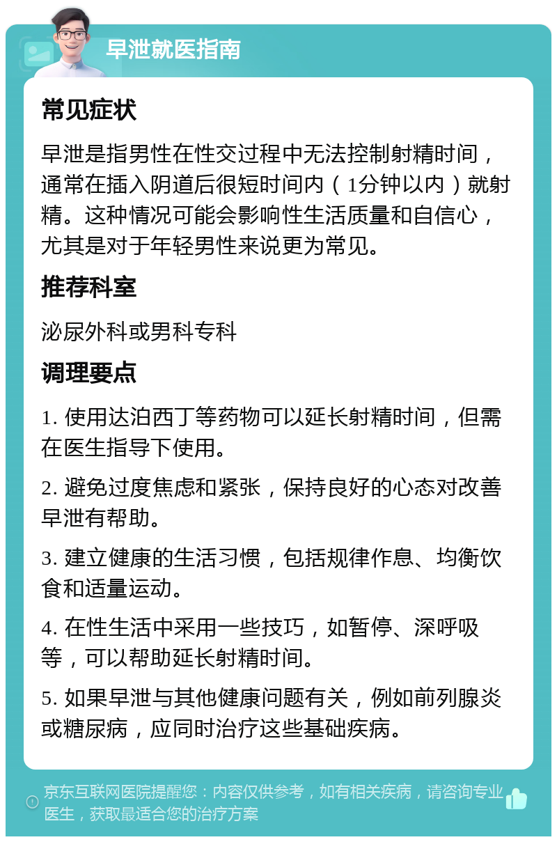 早泄就医指南 常见症状 早泄是指男性在性交过程中无法控制射精时间，通常在插入阴道后很短时间内（1分钟以内）就射精。这种情况可能会影响性生活质量和自信心，尤其是对于年轻男性来说更为常见。 推荐科室 泌尿外科或男科专科 调理要点 1. 使用达泊西丁等药物可以延长射精时间，但需在医生指导下使用。 2. 避免过度焦虑和紧张，保持良好的心态对改善早泄有帮助。 3. 建立健康的生活习惯，包括规律作息、均衡饮食和适量运动。 4. 在性生活中采用一些技巧，如暂停、深呼吸等，可以帮助延长射精时间。 5. 如果早泄与其他健康问题有关，例如前列腺炎或糖尿病，应同时治疗这些基础疾病。