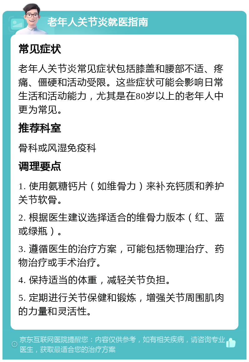 老年人关节炎就医指南 常见症状 老年人关节炎常见症状包括膝盖和腰部不适、疼痛、僵硬和活动受限。这些症状可能会影响日常生活和活动能力，尤其是在80岁以上的老年人中更为常见。 推荐科室 骨科或风湿免疫科 调理要点 1. 使用氨糖钙片（如维骨力）来补充钙质和养护关节软骨。 2. 根据医生建议选择适合的维骨力版本（红、蓝或绿瓶）。 3. 遵循医生的治疗方案，可能包括物理治疗、药物治疗或手术治疗。 4. 保持适当的体重，减轻关节负担。 5. 定期进行关节保健和锻炼，增强关节周围肌肉的力量和灵活性。