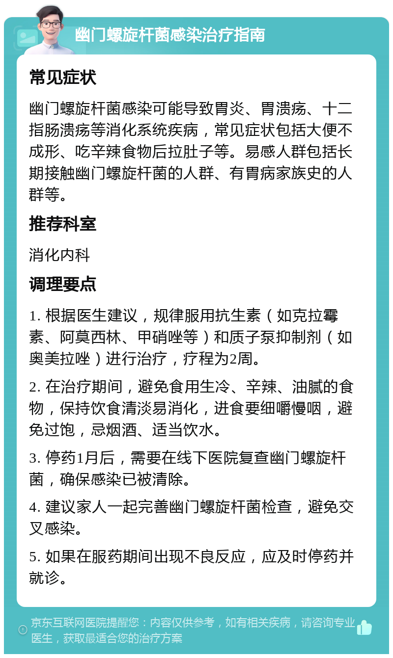 幽门螺旋杆菌感染治疗指南 常见症状 幽门螺旋杆菌感染可能导致胃炎、胃溃疡、十二指肠溃疡等消化系统疾病，常见症状包括大便不成形、吃辛辣食物后拉肚子等。易感人群包括长期接触幽门螺旋杆菌的人群、有胃病家族史的人群等。 推荐科室 消化内科 调理要点 1. 根据医生建议，规律服用抗生素（如克拉霉素、阿莫西林、甲硝唑等）和质子泵抑制剂（如奥美拉唑）进行治疗，疗程为2周。 2. 在治疗期间，避免食用生冷、辛辣、油腻的食物，保持饮食清淡易消化，进食要细嚼慢咽，避免过饱，忌烟酒、适当饮水。 3. 停药1月后，需要在线下医院复查幽门螺旋杆菌，确保感染已被清除。 4. 建议家人一起完善幽门螺旋杆菌检查，避免交叉感染。 5. 如果在服药期间出现不良反应，应及时停药并就诊。