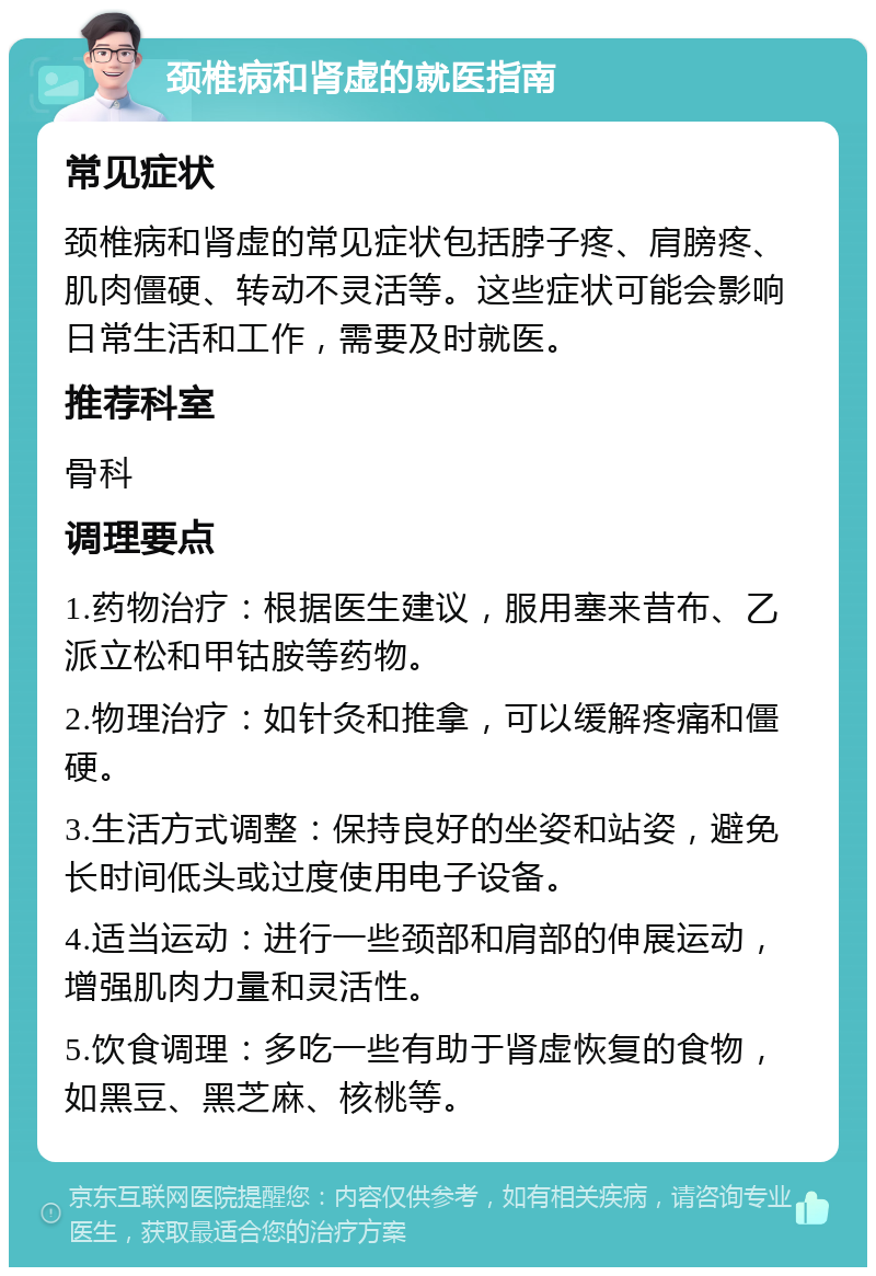 颈椎病和肾虚的就医指南 常见症状 颈椎病和肾虚的常见症状包括脖子疼、肩膀疼、肌肉僵硬、转动不灵活等。这些症状可能会影响日常生活和工作，需要及时就医。 推荐科室 骨科 调理要点 1.药物治疗：根据医生建议，服用塞来昔布、乙派立松和甲钴胺等药物。 2.物理治疗：如针灸和推拿，可以缓解疼痛和僵硬。 3.生活方式调整：保持良好的坐姿和站姿，避免长时间低头或过度使用电子设备。 4.适当运动：进行一些颈部和肩部的伸展运动，增强肌肉力量和灵活性。 5.饮食调理：多吃一些有助于肾虚恢复的食物，如黑豆、黑芝麻、核桃等。