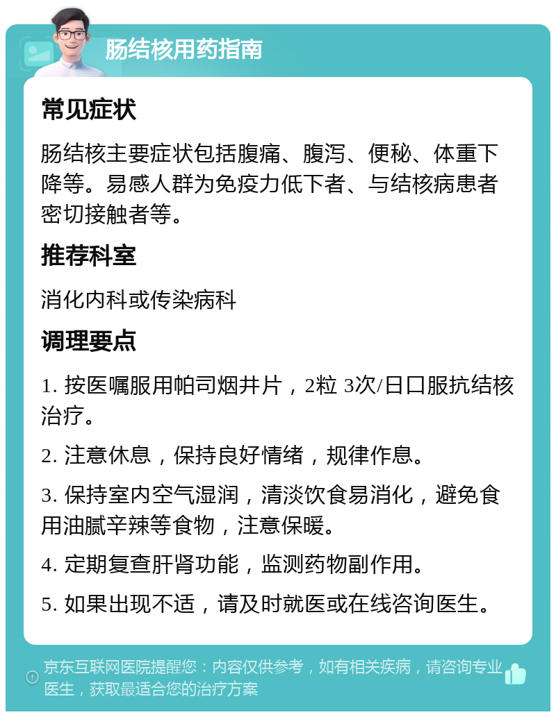 肠结核用药指南 常见症状 肠结核主要症状包括腹痛、腹泻、便秘、体重下降等。易感人群为免疫力低下者、与结核病患者密切接触者等。 推荐科室 消化内科或传染病科 调理要点 1. 按医嘱服用帕司烟井片，2粒 3次/日口服抗结核治疗。 2. 注意休息，保持良好情绪，规律作息。 3. 保持室内空气湿润，清淡饮食易消化，避免食用油腻辛辣等食物，注意保暖。 4. 定期复查肝肾功能，监测药物副作用。 5. 如果出现不适，请及时就医或在线咨询医生。