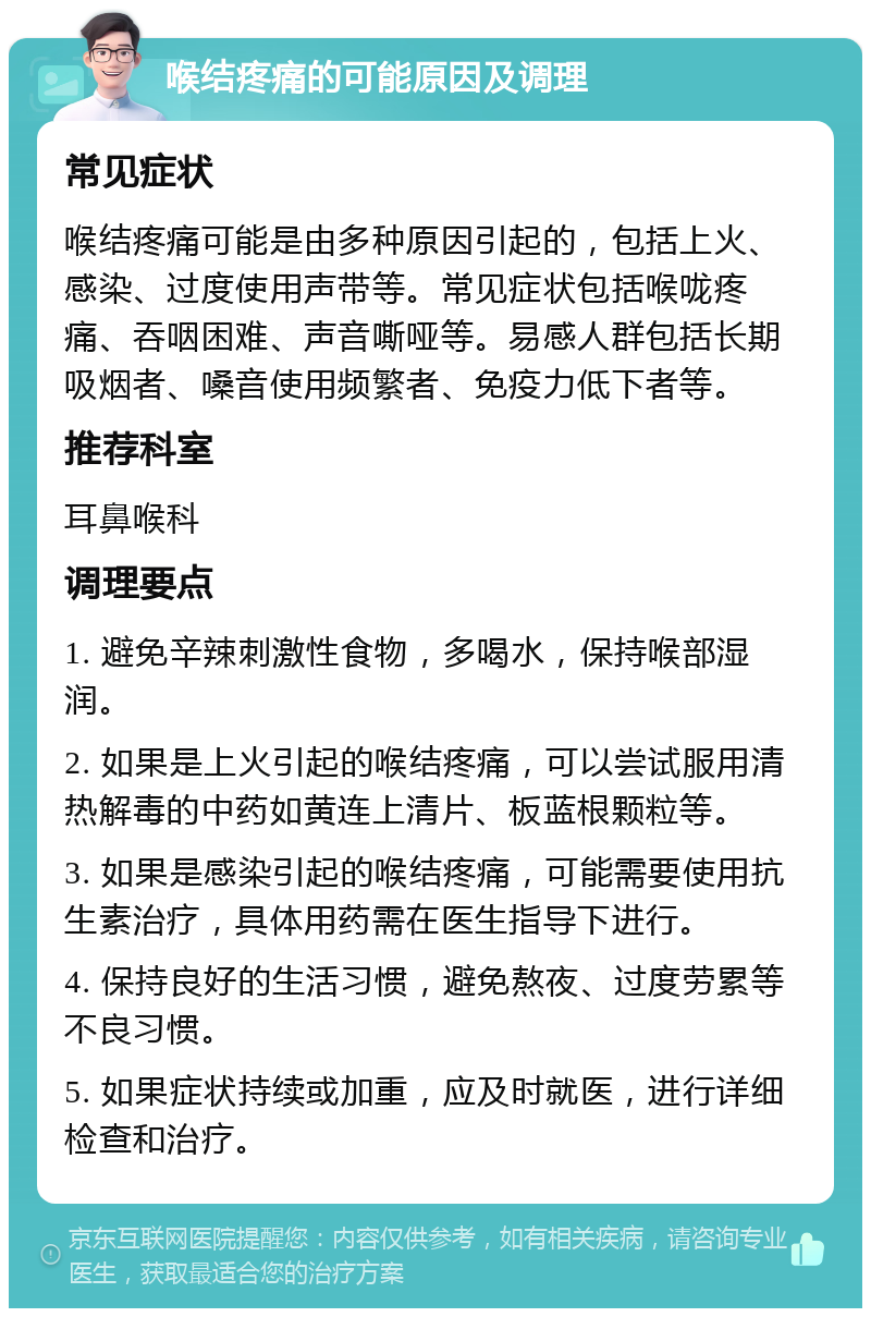 喉结疼痛的可能原因及调理 常见症状 喉结疼痛可能是由多种原因引起的，包括上火、感染、过度使用声带等。常见症状包括喉咙疼痛、吞咽困难、声音嘶哑等。易感人群包括长期吸烟者、嗓音使用频繁者、免疫力低下者等。 推荐科室 耳鼻喉科 调理要点 1. 避免辛辣刺激性食物，多喝水，保持喉部湿润。 2. 如果是上火引起的喉结疼痛，可以尝试服用清热解毒的中药如黄连上清片、板蓝根颗粒等。 3. 如果是感染引起的喉结疼痛，可能需要使用抗生素治疗，具体用药需在医生指导下进行。 4. 保持良好的生活习惯，避免熬夜、过度劳累等不良习惯。 5. 如果症状持续或加重，应及时就医，进行详细检查和治疗。