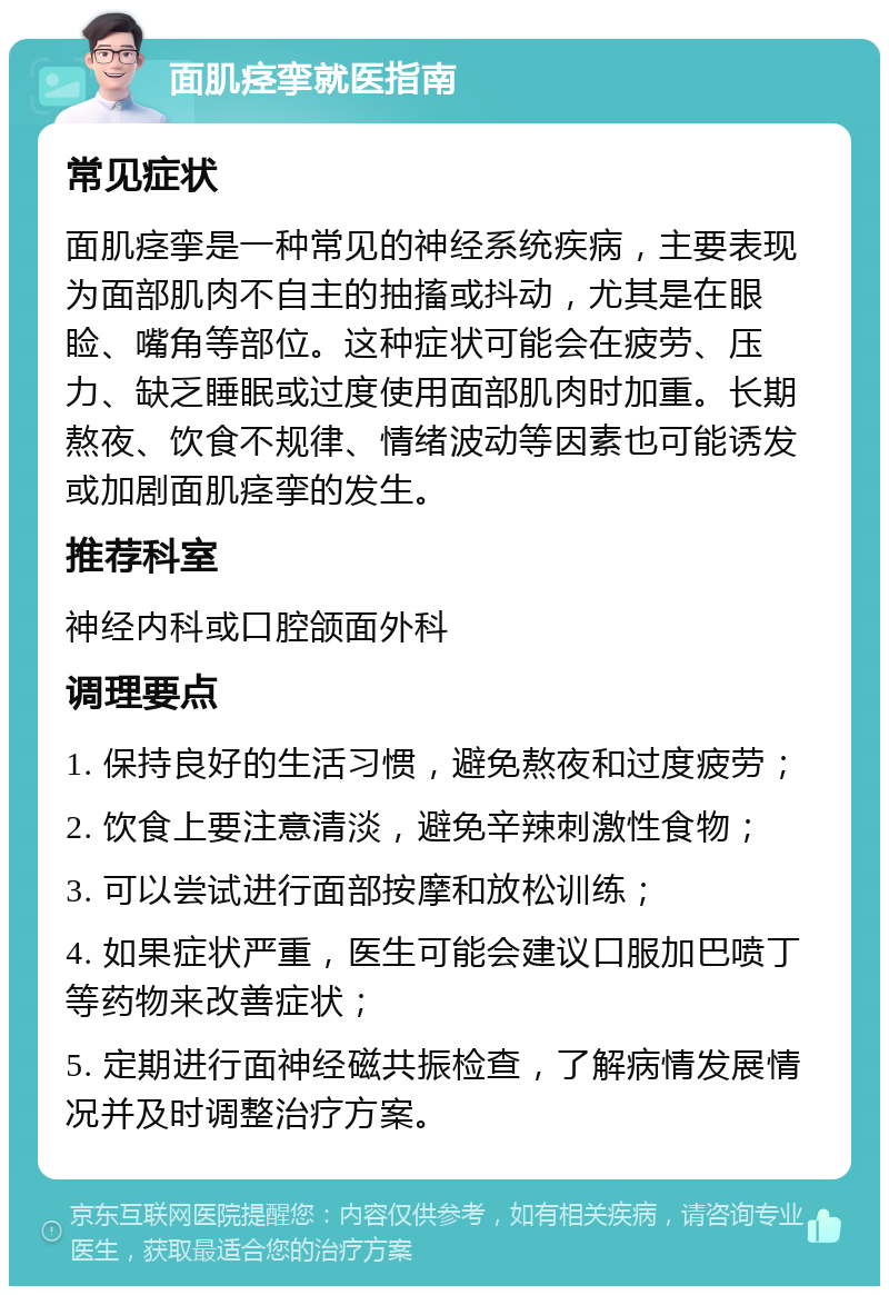 面肌痉挛就医指南 常见症状 面肌痉挛是一种常见的神经系统疾病，主要表现为面部肌肉不自主的抽搐或抖动，尤其是在眼睑、嘴角等部位。这种症状可能会在疲劳、压力、缺乏睡眠或过度使用面部肌肉时加重。长期熬夜、饮食不规律、情绪波动等因素也可能诱发或加剧面肌痉挛的发生。 推荐科室 神经内科或口腔颌面外科 调理要点 1. 保持良好的生活习惯，避免熬夜和过度疲劳； 2. 饮食上要注意清淡，避免辛辣刺激性食物； 3. 可以尝试进行面部按摩和放松训练； 4. 如果症状严重，医生可能会建议口服加巴喷丁等药物来改善症状； 5. 定期进行面神经磁共振检查，了解病情发展情况并及时调整治疗方案。