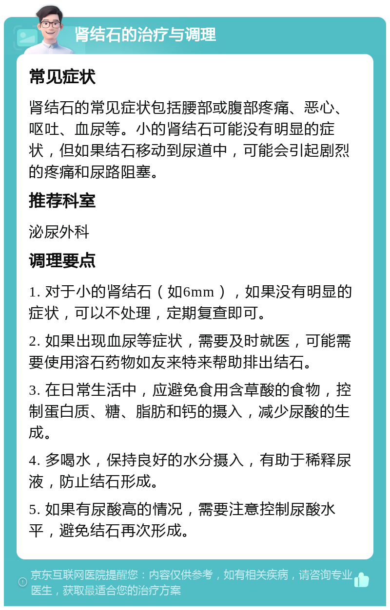 肾结石的治疗与调理 常见症状 肾结石的常见症状包括腰部或腹部疼痛、恶心、呕吐、血尿等。小的肾结石可能没有明显的症状，但如果结石移动到尿道中，可能会引起剧烈的疼痛和尿路阻塞。 推荐科室 泌尿外科 调理要点 1. 对于小的肾结石（如6mm），如果没有明显的症状，可以不处理，定期复查即可。 2. 如果出现血尿等症状，需要及时就医，可能需要使用溶石药物如友来特来帮助排出结石。 3. 在日常生活中，应避免食用含草酸的食物，控制蛋白质、糖、脂肪和钙的摄入，减少尿酸的生成。 4. 多喝水，保持良好的水分摄入，有助于稀释尿液，防止结石形成。 5. 如果有尿酸高的情况，需要注意控制尿酸水平，避免结石再次形成。