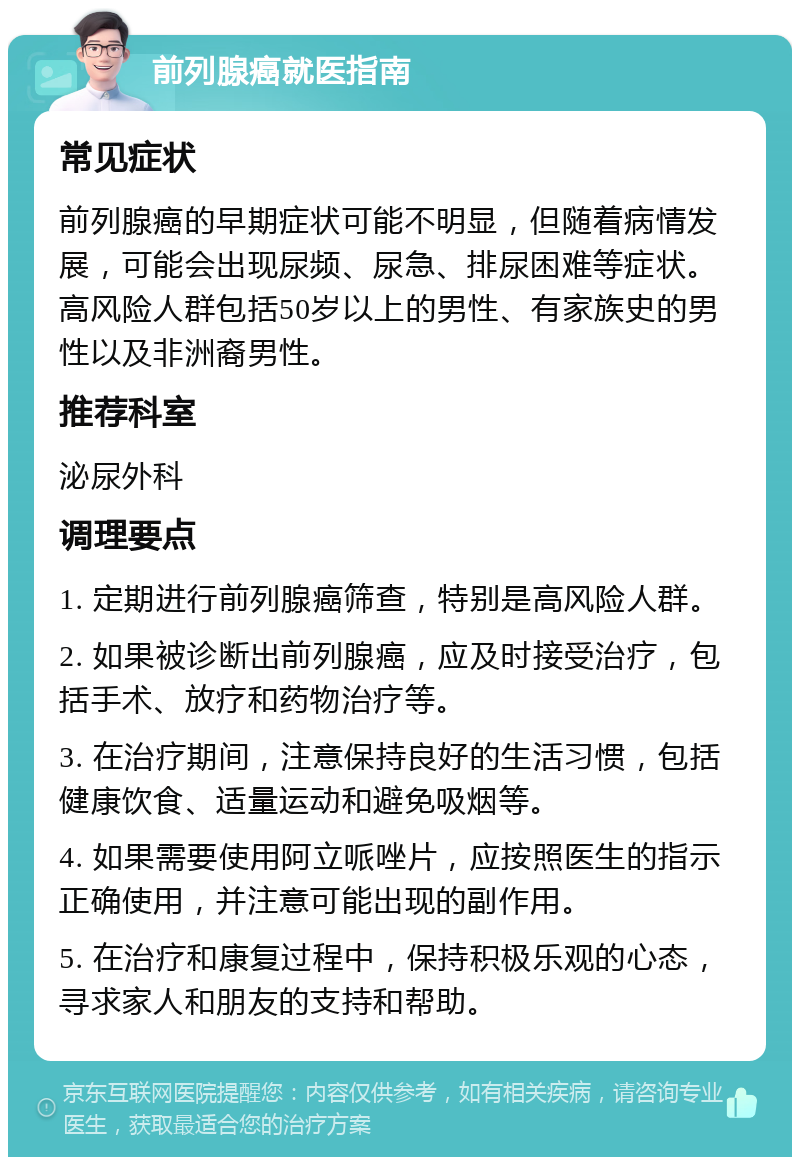 前列腺癌就医指南 常见症状 前列腺癌的早期症状可能不明显，但随着病情发展，可能会出现尿频、尿急、排尿困难等症状。高风险人群包括50岁以上的男性、有家族史的男性以及非洲裔男性。 推荐科室 泌尿外科 调理要点 1. 定期进行前列腺癌筛查，特别是高风险人群。 2. 如果被诊断出前列腺癌，应及时接受治疗，包括手术、放疗和药物治疗等。 3. 在治疗期间，注意保持良好的生活习惯，包括健康饮食、适量运动和避免吸烟等。 4. 如果需要使用阿立哌唑片，应按照医生的指示正确使用，并注意可能出现的副作用。 5. 在治疗和康复过程中，保持积极乐观的心态，寻求家人和朋友的支持和帮助。