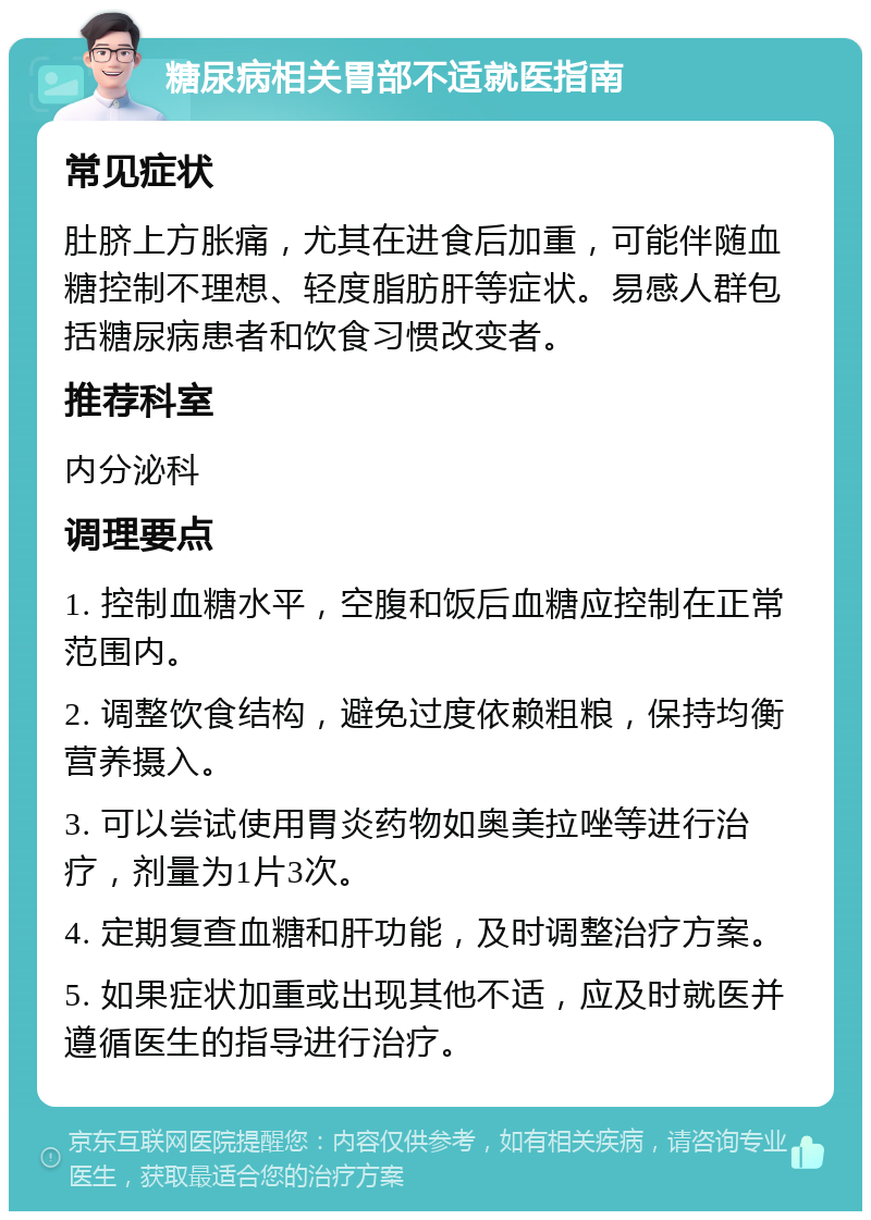 糖尿病相关胃部不适就医指南 常见症状 肚脐上方胀痛，尤其在进食后加重，可能伴随血糖控制不理想、轻度脂肪肝等症状。易感人群包括糖尿病患者和饮食习惯改变者。 推荐科室 内分泌科 调理要点 1. 控制血糖水平，空腹和饭后血糖应控制在正常范围内。 2. 调整饮食结构，避免过度依赖粗粮，保持均衡营养摄入。 3. 可以尝试使用胃炎药物如奥美拉唑等进行治疗，剂量为1片3次。 4. 定期复查血糖和肝功能，及时调整治疗方案。 5. 如果症状加重或出现其他不适，应及时就医并遵循医生的指导进行治疗。