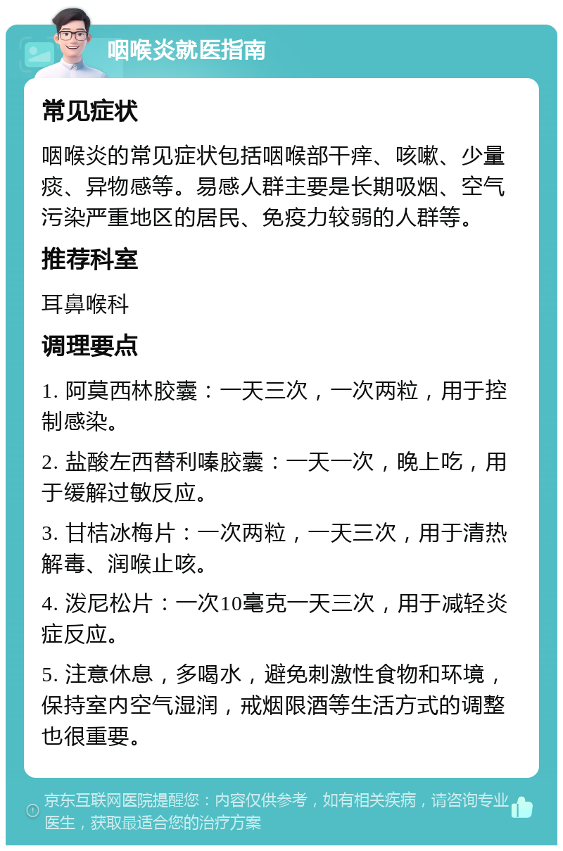 咽喉炎就医指南 常见症状 咽喉炎的常见症状包括咽喉部干痒、咳嗽、少量痰、异物感等。易感人群主要是长期吸烟、空气污染严重地区的居民、免疫力较弱的人群等。 推荐科室 耳鼻喉科 调理要点 1. 阿莫西林胶囊：一天三次，一次两粒，用于控制感染。 2. 盐酸左西替利嗪胶囊：一天一次，晚上吃，用于缓解过敏反应。 3. 甘桔冰梅片：一次两粒，一天三次，用于清热解毒、润喉止咳。 4. 泼尼松片：一次10毫克一天三次，用于减轻炎症反应。 5. 注意休息，多喝水，避免刺激性食物和环境，保持室内空气湿润，戒烟限酒等生活方式的调整也很重要。