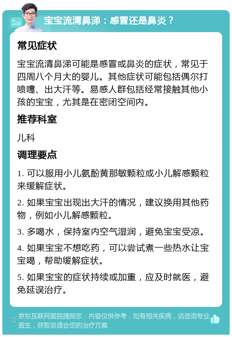 宝宝流清鼻涕：感冒还是鼻炎？ 常见症状 宝宝流清鼻涕可能是感冒或鼻炎的症状，常见于四周八个月大的婴儿。其他症状可能包括偶尔打喷嚏、出大汗等。易感人群包括经常接触其他小孩的宝宝，尤其是在密闭空间内。 推荐科室 儿科 调理要点 1. 可以服用小儿氨酚黄那敏颗粒或小儿解感颗粒来缓解症状。 2. 如果宝宝出现出大汗的情况，建议换用其他药物，例如小儿解感颗粒。 3. 多喝水，保持室内空气湿润，避免宝宝受凉。 4. 如果宝宝不想吃药，可以尝试煮一些热水让宝宝喝，帮助缓解症状。 5. 如果宝宝的症状持续或加重，应及时就医，避免延误治疗。