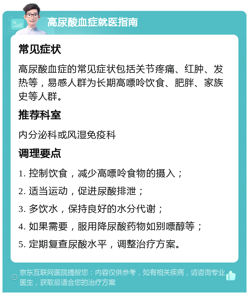 高尿酸血症就医指南 常见症状 高尿酸血症的常见症状包括关节疼痛、红肿、发热等，易感人群为长期高嘌呤饮食、肥胖、家族史等人群。 推荐科室 内分泌科或风湿免疫科 调理要点 1. 控制饮食，减少高嘌呤食物的摄入； 2. 适当运动，促进尿酸排泄； 3. 多饮水，保持良好的水分代谢； 4. 如果需要，服用降尿酸药物如别嘌醇等； 5. 定期复查尿酸水平，调整治疗方案。