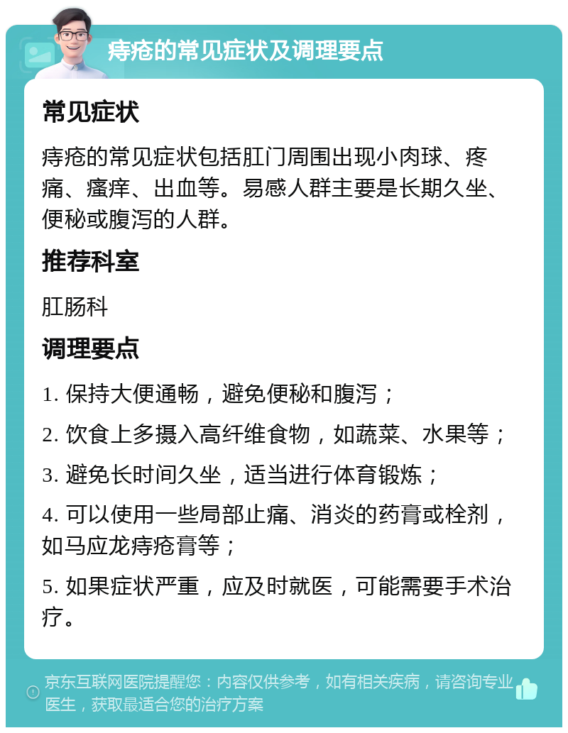 痔疮的常见症状及调理要点 常见症状 痔疮的常见症状包括肛门周围出现小肉球、疼痛、瘙痒、出血等。易感人群主要是长期久坐、便秘或腹泻的人群。 推荐科室 肛肠科 调理要点 1. 保持大便通畅，避免便秘和腹泻； 2. 饮食上多摄入高纤维食物，如蔬菜、水果等； 3. 避免长时间久坐，适当进行体育锻炼； 4. 可以使用一些局部止痛、消炎的药膏或栓剂，如马应龙痔疮膏等； 5. 如果症状严重，应及时就医，可能需要手术治疗。