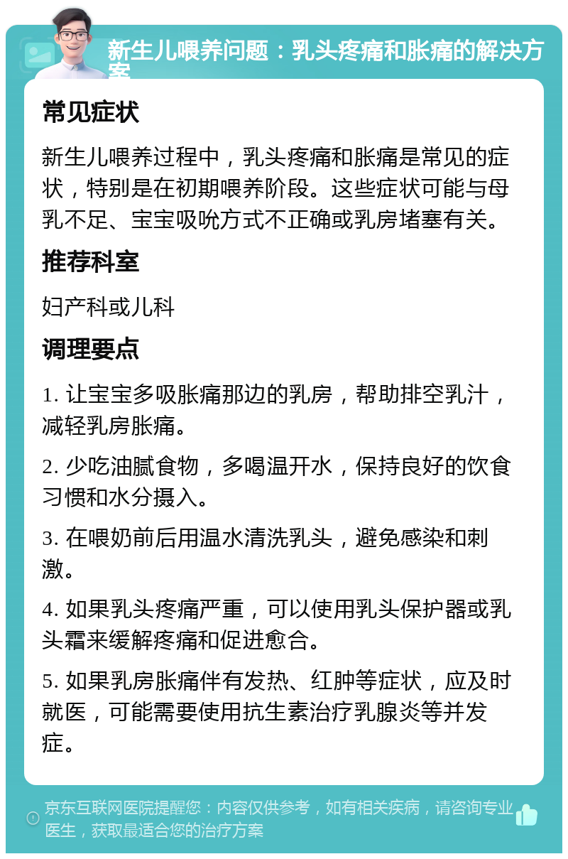 新生儿喂养问题：乳头疼痛和胀痛的解决方案 常见症状 新生儿喂养过程中，乳头疼痛和胀痛是常见的症状，特别是在初期喂养阶段。这些症状可能与母乳不足、宝宝吸吮方式不正确或乳房堵塞有关。 推荐科室 妇产科或儿科 调理要点 1. 让宝宝多吸胀痛那边的乳房，帮助排空乳汁，减轻乳房胀痛。 2. 少吃油腻食物，多喝温开水，保持良好的饮食习惯和水分摄入。 3. 在喂奶前后用温水清洗乳头，避免感染和刺激。 4. 如果乳头疼痛严重，可以使用乳头保护器或乳头霜来缓解疼痛和促进愈合。 5. 如果乳房胀痛伴有发热、红肿等症状，应及时就医，可能需要使用抗生素治疗乳腺炎等并发症。