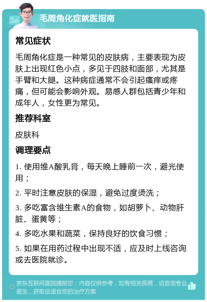 毛周角化症就医指南 常见症状 毛周角化症是一种常见的皮肤病，主要表现为皮肤上出现红色小点，多见于四肢和面部，尤其是手臂和大腿。这种病症通常不会引起瘙痒或疼痛，但可能会影响外观。易感人群包括青少年和成年人，女性更为常见。 推荐科室 皮肤科 调理要点 1. 使用维A酸乳膏，每天晚上睡前一次，避光使用； 2. 平时注意皮肤的保湿，避免过度烫洗； 3. 多吃富含维生素A的食物，如胡萝卜、动物肝脏、蛋黄等； 4. 多吃水果和蔬菜，保持良好的饮食习惯； 5. 如果在用药过程中出现不适，应及时上线咨询或去医院就诊。