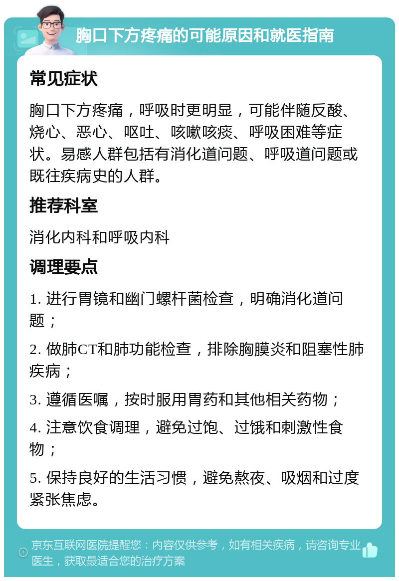 胸口下方疼痛的可能原因和就医指南 常见症状 胸口下方疼痛，呼吸时更明显，可能伴随反酸、烧心、恶心、呕吐、咳嗽咳痰、呼吸困难等症状。易感人群包括有消化道问题、呼吸道问题或既往疾病史的人群。 推荐科室 消化内科和呼吸内科 调理要点 1. 进行胃镜和幽门螺杆菌检查，明确消化道问题； 2. 做肺CT和肺功能检查，排除胸膜炎和阻塞性肺疾病； 3. 遵循医嘱，按时服用胃药和其他相关药物； 4. 注意饮食调理，避免过饱、过饿和刺激性食物； 5. 保持良好的生活习惯，避免熬夜、吸烟和过度紧张焦虑。